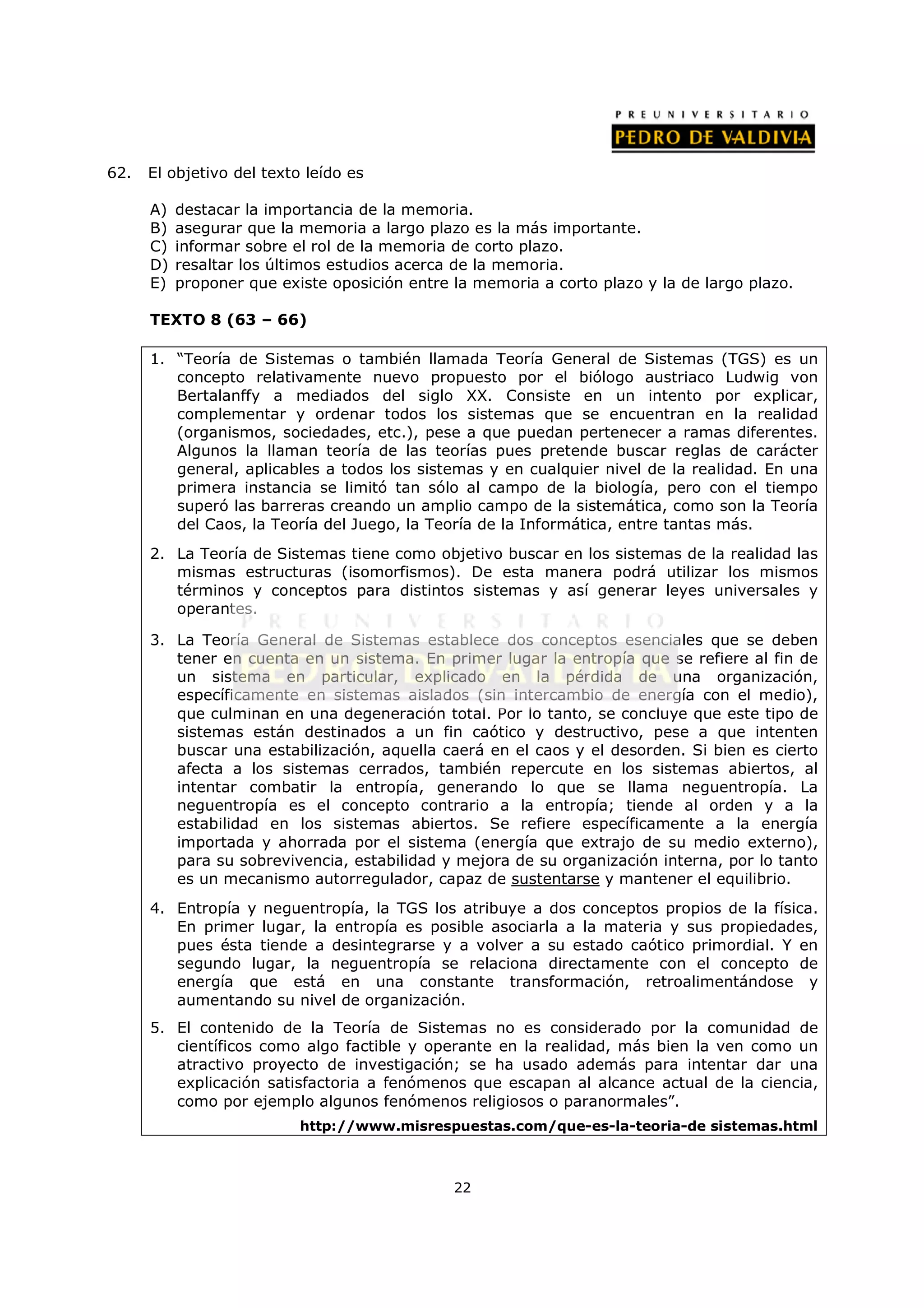 62.   El objetivo del texto leído es

      A)   destacar la importancia de la memoria.
      B)   asegurar que la memoria a largo plazo es la más importante.
      C)   informar sobre el rol de la memoria de corto plazo.
      D)   resaltar los últimos estudios acerca de la memoria.
      E)   proponer que existe oposición entre la memoria a corto plazo y la de largo plazo.

      TEXTO 8 (63 – 66)

      1. “Teoría de Sistemas o también llamada Teoría General de Sistemas (TGS) es un
         concepto relativamente nuevo propuesto por el biólogo austriaco Ludwig von
         Bertalanffy a mediados del siglo XX. Consiste en un intento por explicar,
         complementar y ordenar todos los sistemas que se encuentran en la realidad
         (organismos, sociedades, etc.), pese a que puedan pertenecer a ramas diferentes.
         Algunos la llaman teoría de las teorías pues pretende buscar reglas de carácter
         general, aplicables a todos los sistemas y en cualquier nivel de la realidad. En una
         primera instancia se limitó tan sólo al campo de la biología, pero con el tiempo
         superó las barreras creando un amplio campo de la sistemática, como son la Teoría
         del Caos, la Teoría del Juego, la Teoría de la Informática, entre tantas más.
      2. La Teoría de Sistemas tiene como objetivo buscar en los sistemas de la realidad las
         mismas estructuras (isomorfismos). De esta manera podrá utilizar los mismos
         términos y conceptos para distintos sistemas y así generar leyes universales y
         operantes.

      3. La Teoría General de Sistemas establece dos conceptos esenciales que se deben
         tener en cuenta en un sistema. En primer lugar la entropía que se refiere al fin de
         un sistema en particular, explicado en la pérdida de una organización,
         específicamente en sistemas aislados (sin intercambio de energía con el medio),
         que culminan en una degeneración total. Por lo tanto, se concluye que este tipo de
         sistemas están destinados a un fin caótico y destructivo, pese a que intenten
         buscar una estabilización, aquella caerá en el caos y el desorden. Si bien es cierto
         afecta a los sistemas cerrados, también repercute en los sistemas abiertos, al
         intentar combatir la entropía, generando lo que se llama neguentropía. La
         neguentropía es el concepto contrario a la entropía; tiende al orden y a la
         estabilidad en los sistemas abiertos. Se refiere específicamente a la energía
         importada y ahorrada por el sistema (energía que extrajo de su medio externo),
         para su sobrevivencia, estabilidad y mejora de su organización interna, por lo tanto
         es un mecanismo autorregulador, capaz de sustentarse y mantener el equilibrio.
      4. Entropía y neguentropía, la TGS los atribuye a dos conceptos propios de la física.
         En primer lugar, la entropía es posible asociarla a la materia y sus propiedades,
         pues ésta tiende a desintegrarse y a volver a su estado caótico primordial. Y en
         segundo lugar, la neguentropía se relaciona directamente con el concepto de
         energía que está en una constante transformación, retroalimentándose y
         aumentando su nivel de organización.
      5. El contenido de la Teoría de Sistemas no es considerado por la comunidad de
         científicos como algo factible y operante en la realidad, más bien la ven como un
         atractivo proyecto de investigación; se ha usado además para intentar dar una
         explicación satisfactoria a fenómenos que escapan al alcance actual de la ciencia,
         como por ejemplo algunos fenómenos religiosos o paranormales”.
                           http://www.misrespuestas.com/que-es-la-teoria-de sistemas.html



                                               22
 