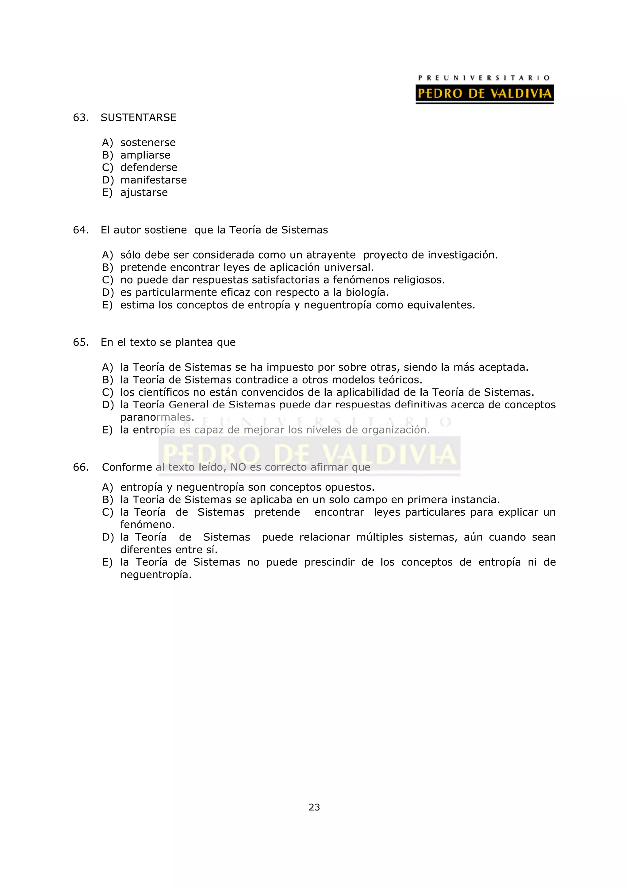 63.   SUSTENTARSE

      A)   sostenerse
      B)   ampliarse
      C)   defenderse
      D)   manifestarse
      E)   ajustarse


64.   El autor sostiene que la Teoría de Sistemas

      A)   sólo debe ser considerada como un atrayente proyecto de investigación.
      B)   pretende encontrar leyes de aplicación universal.
      C)   no puede dar respuestas satisfactorias a fenómenos religiosos.
      D)   es particularmente eficaz con respecto a la biología.
      E)   estima los conceptos de entropía y neguentropía como equivalentes.


65.   En el texto se plantea que

      A) la Teoría de Sistemas se ha impuesto por sobre otras, siendo la más aceptada.
      B) la Teoría de Sistemas contradice a otros modelos teóricos.
      C) los científicos no están convencidos de la aplicabilidad de la Teoría de Sistemas.
      D) la Teoría General de Sistemas puede dar respuestas definitivas acerca de conceptos
         paranormales.
      E) la entropía es capaz de mejorar los niveles de organización.


66.   Conforme al texto leído, NO es correcto afirmar que
      A) entropía y neguentropía son conceptos opuestos.
      B) la Teoría de Sistemas se aplicaba en un solo campo en primera instancia.
      C) la Teoría de Sistemas pretende encontrar leyes particulares para explicar un
         fenómeno.
      D) la Teoría de Sistemas puede relacionar múltiples sistemas, aún cuando sean
         diferentes entre sí.
      E) la Teoría de Sistemas no puede prescindir de los conceptos de entropía ni de
         neguentropía.




                                             23
 