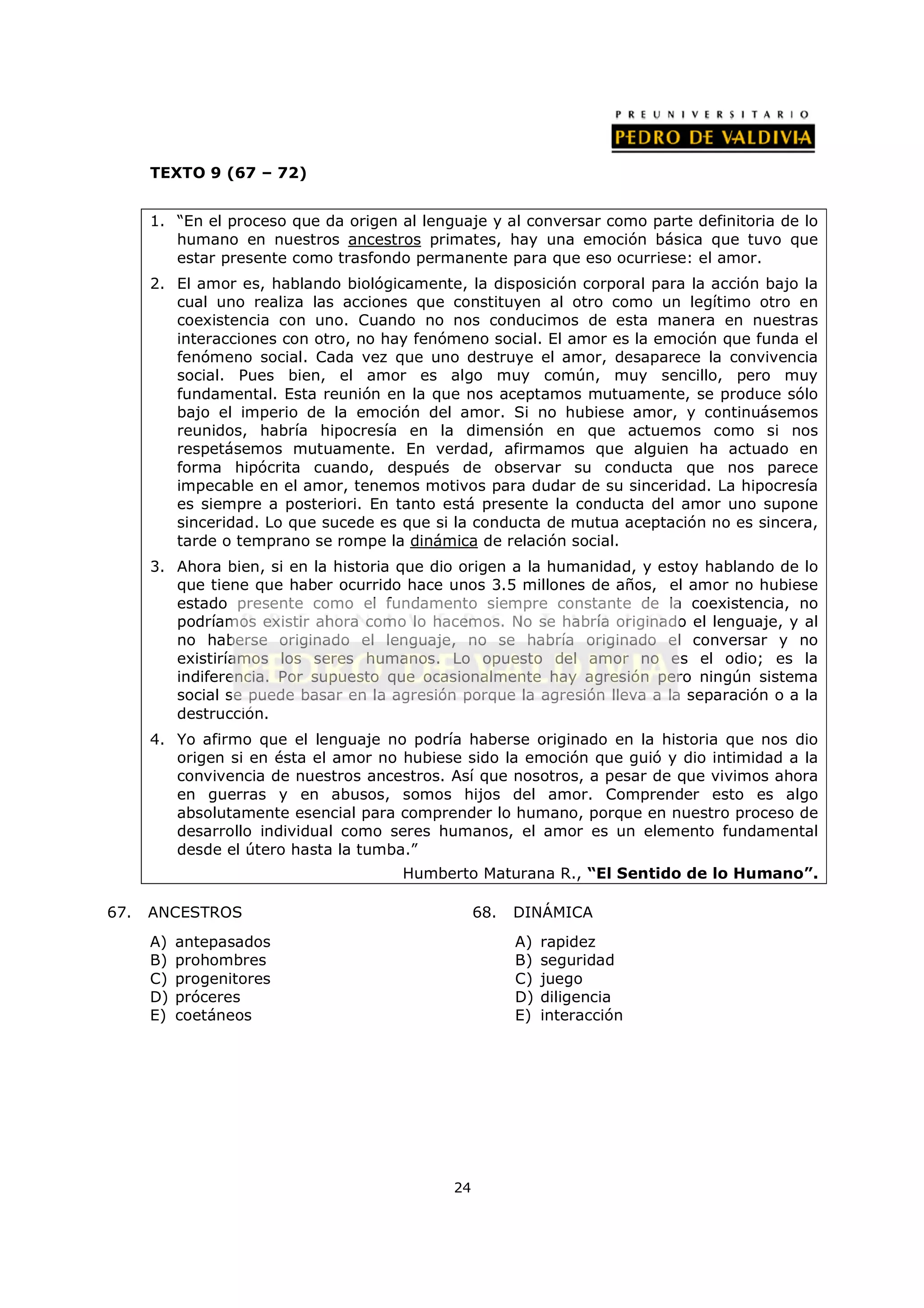 TEXTO 9 (67 – 72)


      1. “En el proceso que da origen al lenguaje y al conversar como parte definitoria de lo
         humano en nuestros ancestros primates, hay una emoción básica que tuvo que
         estar presente como trasfondo permanente para que eso ocurriese: el amor.
      2. El amor es, hablando biológicamente, la disposición corporal para la acción bajo la
         cual uno realiza las acciones que constituyen al otro como un legítimo otro en
         coexistencia con uno. Cuando no nos conducimos de esta manera en nuestras
         interacciones con otro, no hay fenómeno social. El amor es la emoción que funda el
         fenómeno social. Cada vez que uno destruye el amor, desaparece la convivencia
         social. Pues bien, el amor es algo muy común, muy sencillo, pero muy
         fundamental. Esta reunión en la que nos aceptamos mutuamente, se produce sólo
         bajo el imperio de la emoción del amor. Si no hubiese amor, y continuásemos
         reunidos, habría hipocresía en la dimensión en que actuemos como si nos
         respetásemos mutuamente. En verdad, afirmamos que alguien ha actuado en
         forma hipócrita cuando, después de observar su conducta que nos parece
         impecable en el amor, tenemos motivos para dudar de su sinceridad. La hipocresía
         es siempre a posteriori. En tanto está presente la conducta del amor uno supone
         sinceridad. Lo que sucede es que si la conducta de mutua aceptación no es sincera,
         tarde o temprano se rompe la dinámica de relación social.
      3. Ahora bien, si en la historia que dio origen a la humanidad, y estoy hablando de lo
         que tiene que haber ocurrido hace unos 3.5 millones de años, el amor no hubiese
         estado presente como el fundamento siempre constante de la coexistencia, no
         podríamos existir ahora como lo hacemos. No se habría originado el lenguaje, y al
         no haberse originado el lenguaje, no se habría originado el conversar y no
         existiríamos los seres humanos. Lo opuesto del amor no es el odio; es la
         indiferencia. Por supuesto que ocasionalmente hay agresión pero ningún sistema
         social se puede basar en la agresión porque la agresión lleva a la separación o a la
         destrucción.
      4. Yo afirmo que el lenguaje no podría haberse originado en la historia que nos dio
         origen si en ésta el amor no hubiese sido la emoción que guió y dio intimidad a la
         convivencia de nuestros ancestros. Así que nosotros, a pesar de que vivimos ahora
         en guerras y en abusos, somos hijos del amor. Comprender esto es algo
         absolutamente esencial para comprender lo humano, porque en nuestro proceso de
         desarrollo individual como seres humanos, el amor es un elemento fundamental
         desde el útero hasta la tumba.”
                                      Humberto Maturana R., “El Sentido de lo Humano”.

67.   ANCESTROS                                   68.   DINÁMICA
      A)   antepasados                                  A)   rapidez
      B)   prohombres                                   B)   seguridad
      C)   progenitores                                 C)   juego
      D)   próceres                                     D)   diligencia
      E)   coetáneos                                    E)   interacción




                                             24
 