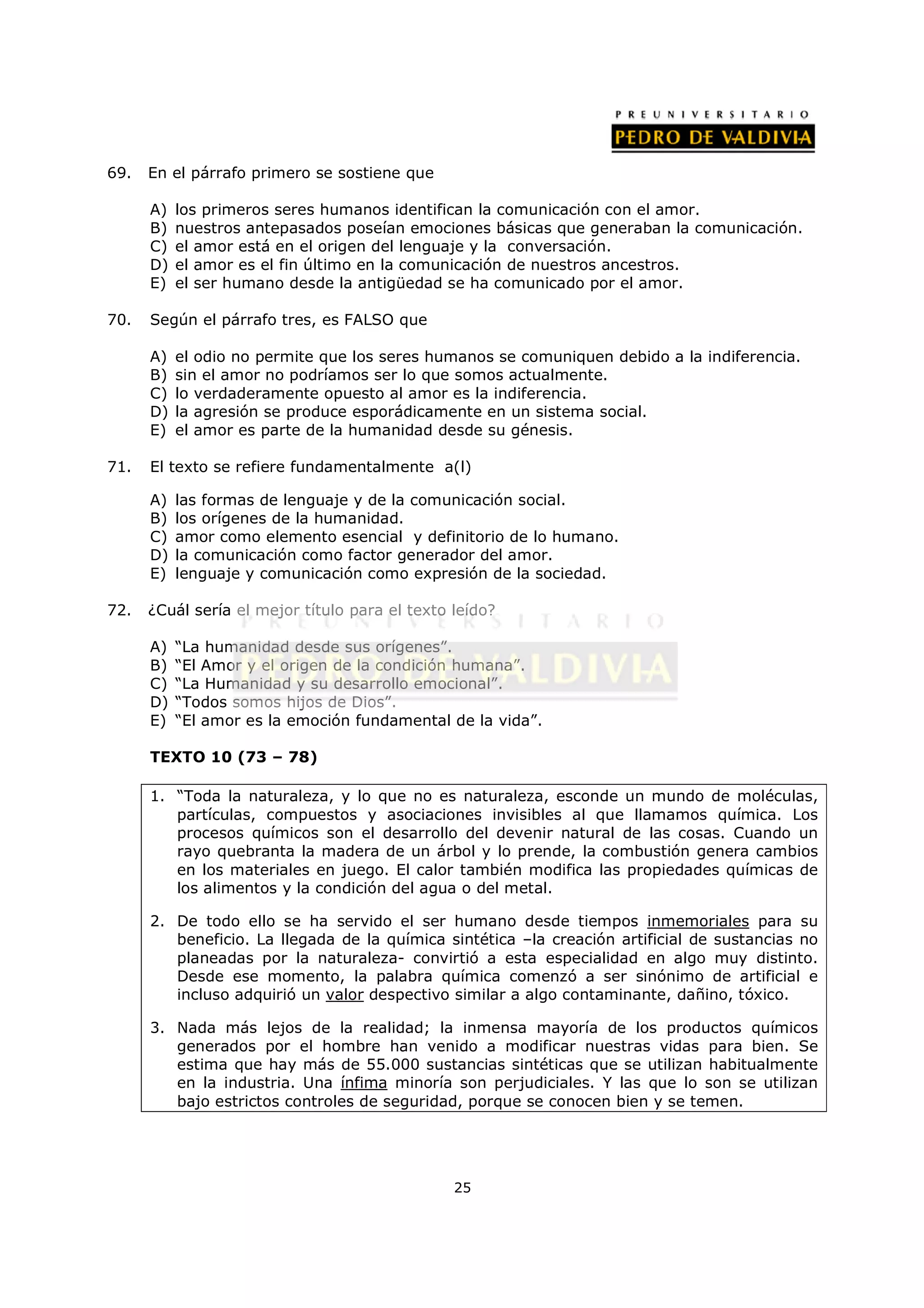 69.   En el párrafo primero se sostiene que

      A)   los primeros seres humanos identifican la comunicación con el amor.
      B)   nuestros antepasados poseían emociones básicas que generaban la comunicación.
      C)   el amor está en el origen del lenguaje y la conversación.
      D)   el amor es el fin último en la comunicación de nuestros ancestros.
      E)   el ser humano desde la antigüedad se ha comunicado por el amor.

70.   Según el párrafo tres, es FALSO que

      A)   el odio no permite que los seres humanos se comuniquen debido a la indiferencia.
      B)   sin el amor no podríamos ser lo que somos actualmente.
      C)   lo verdaderamente opuesto al amor es la indiferencia.
      D)   la agresión se produce esporádicamente en un sistema social.
      E)   el amor es parte de la humanidad desde su génesis.

71.   El texto se refiere fundamentalmente a(l)

      A)   las formas de lenguaje y de la comunicación social.
      B)   los orígenes de la humanidad.
      C)   amor como elemento esencial y definitorio de lo humano.
      D)   la comunicación como factor generador del amor.
      E)   lenguaje y comunicación como expresión de la sociedad.

72.   ¿Cuál sería el mejor título para el texto leído?

      A)   “La humanidad desde sus orígenes”.
      B)   “El Amor y el origen de la condición humana”.
      C)   “La Humanidad y su desarrollo emocional”.
      D)   “Todos somos hijos de Dios”.
      E)   “El amor es la emoción fundamental de la vida”.

      TEXTO 10 (73 – 78)

      1. “Toda la naturaleza, y lo que no es naturaleza, esconde un mundo de moléculas,
         partículas, compuestos y asociaciones invisibles al que llamamos química. Los
         procesos químicos son el desarrollo del devenir natural de las cosas. Cuando un
         rayo quebranta la madera de un árbol y lo prende, la combustión genera cambios
         en los materiales en juego. El calor también modifica las propiedades químicas de
         los alimentos y la condición del agua o del metal.

      2. De todo ello se ha servido el ser humano desde tiempos inmemoriales para su
         beneficio. La llegada de la química sintética –la creación artificial de sustancias no
         planeadas por la naturaleza- convirtió a esta especialidad en algo muy distinto.
         Desde ese momento, la palabra química comenzó a ser sinónimo de artificial e
         incluso adquirió un valor despectivo similar a algo contaminante, dañino, tóxico.

      3. Nada más lejos de la realidad; la inmensa mayoría de los productos químicos
         generados por el hombre han venido a modificar nuestras vidas para bien. Se
         estima que hay más de 55.000 sustancias sintéticas que se utilizan habitualmente
         en la industria. Una ínfima minoría son perjudiciales. Y las que lo son se utilizan
         bajo estrictos controles de seguridad, porque se conocen bien y se temen.




                                                25
 
