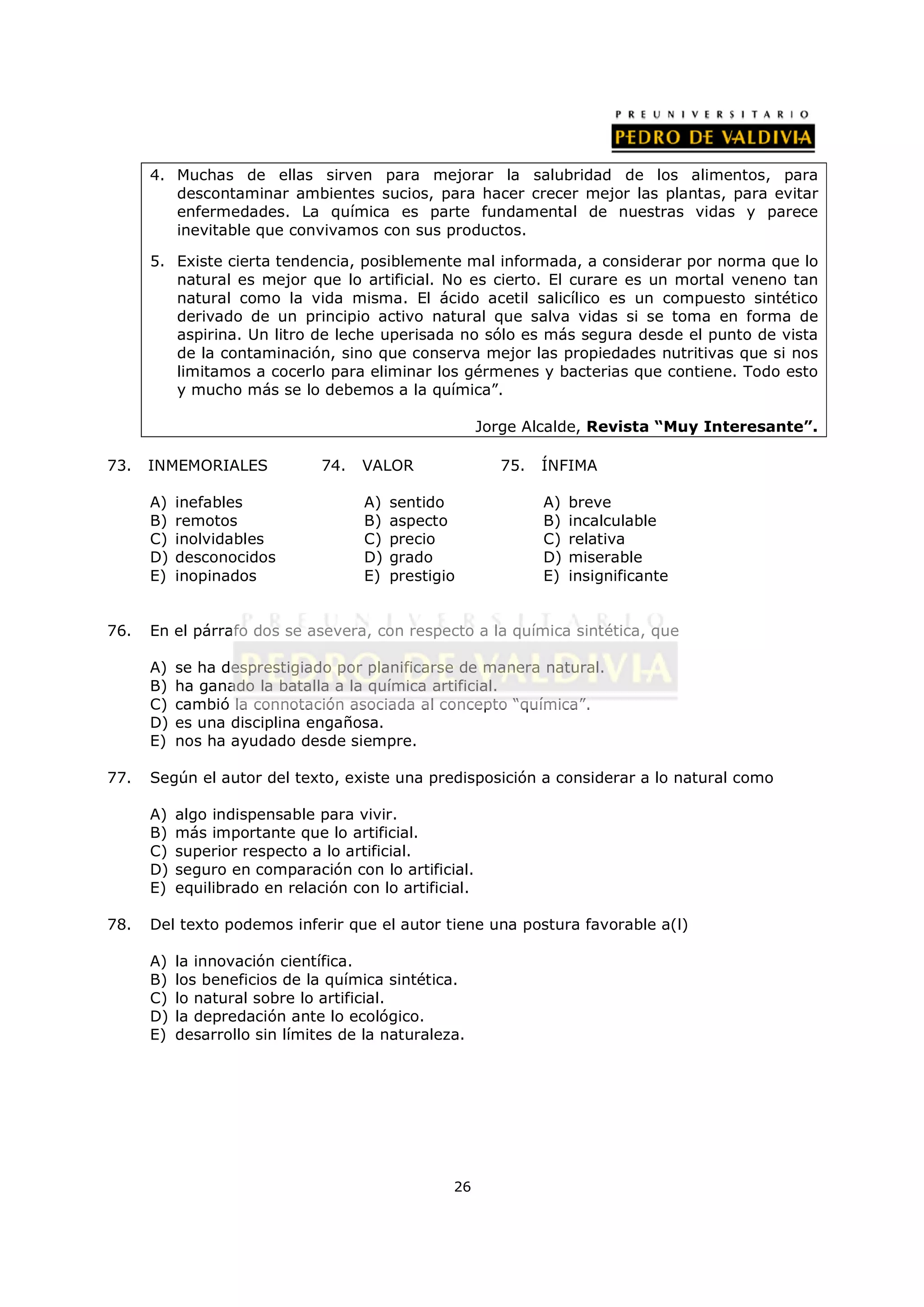 4. Muchas de ellas sirven para mejorar la salubridad de los alimentos, para
         descontaminar ambientes sucios, para hacer crecer mejor las plantas, para evitar
         enfermedades. La química es parte fundamental de nuestras vidas y parece
         inevitable que convivamos con sus productos.

      5. Existe cierta tendencia, posiblemente mal informada, a considerar por norma que lo
         natural es mejor que lo artificial. No es cierto. El curare es un mortal veneno tan
         natural como la vida misma. El ácido acetil salicílico es un compuesto sintético
         derivado de un principio activo natural que salva vidas si se toma en forma de
         aspirina. Un litro de leche uperisada no sólo es más segura desde el punto de vista
         de la contaminación, sino que conserva mejor las propiedades nutritivas que si nos
         limitamos a cocerlo para eliminar los gérmenes y bacterias que contiene. Todo esto
         y mucho más se lo debemos a la química”.

                                                        Jorge Alcalde, Revista “Muy Interesante”.

73.   INMEMORIALES             74.   VALOR                 75.   ÍNFIMA

      A)   inefables                 A)   sentido                A)   breve
      B)   remotos                   B)   aspecto                B)   incalculable
      C)   inolvidables              C)   precio                 C)   relativa
      D)   desconocidos              D)   grado                  D)   miserable
      E)   inopinados                E)   prestigio              E)   insignificante


76.   En el párrafo dos se asevera, con respecto a la química sintética, que

      A)   se ha desprestigiado por planificarse de manera natural.
      B)   ha ganado la batalla a la química artificial.
      C)   cambió la connotación asociada al concepto “química”.
      D)   es una disciplina engañosa.
      E)   nos ha ayudado desde siempre.

77.   Según el autor del texto, existe una predisposición a considerar a lo natural como

      A)   algo indispensable para vivir.
      B)   más importante que lo artificial.
      C)   superior respecto a lo artificial.
      D)   seguro en comparación con lo artificial.
      E)   equilibrado en relación con lo artificial.

78.   Del texto podemos inferir que el autor tiene una postura favorable a(l)

      A)   la innovación científica.
      B)   los beneficios de la química sintética.
      C)   lo natural sobre lo artificial.
      D)   la depredación ante lo ecológico.
      E)   desarrollo sin límites de la naturaleza.




                                                  26
 