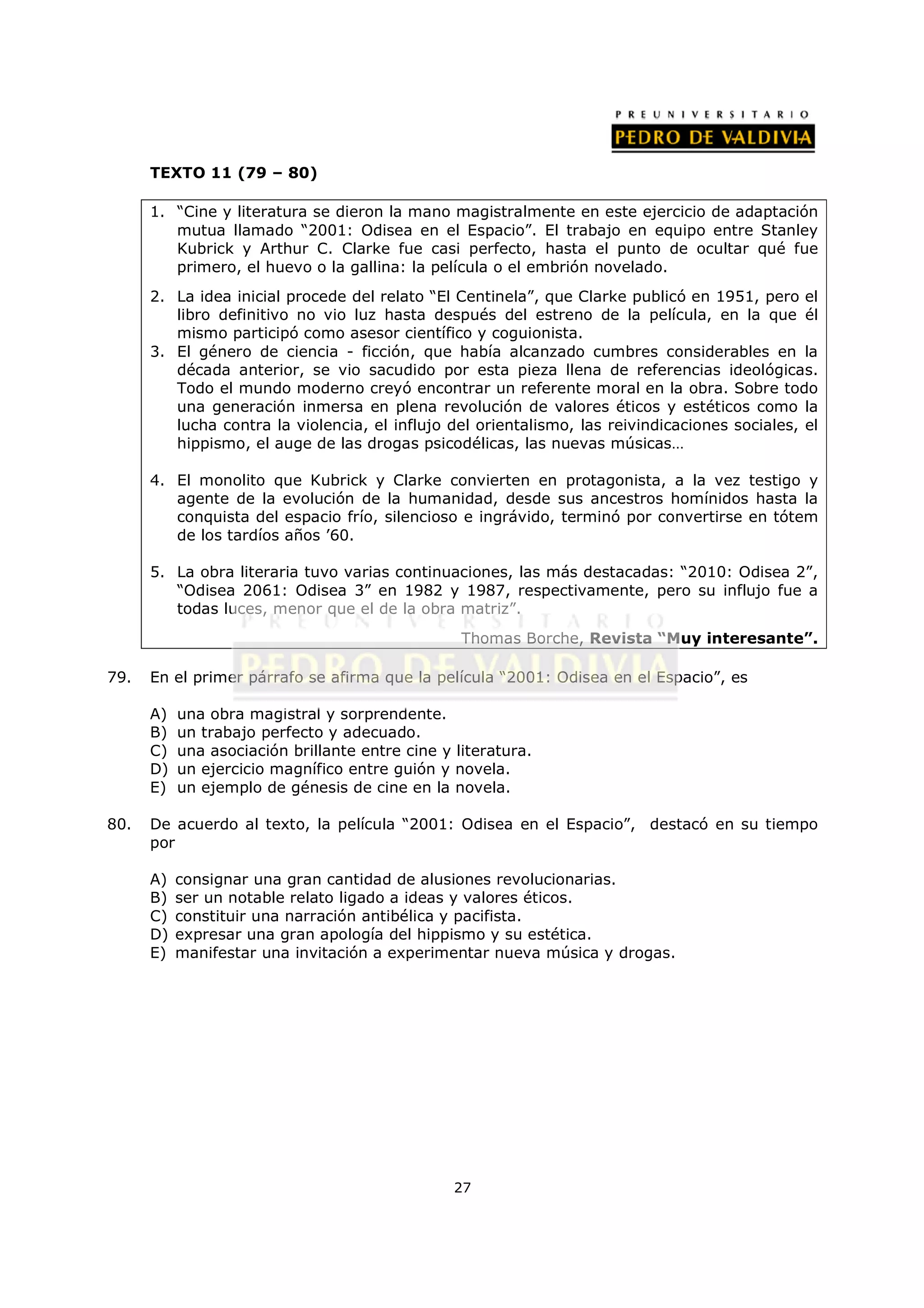 TEXTO 11 (79 – 80)

      1. “Cine y literatura se dieron la mano magistralmente en este ejercicio de adaptación
         mutua llamado “2001: Odisea en el Espacio”. El trabajo en equipo entre Stanley
         Kubrick y Arthur C. Clarke fue casi perfecto, hasta el punto de ocultar qué fue
         primero, el huevo o la gallina: la película o el embrión novelado.
      2. La idea inicial procede del relato “El Centinela”, que Clarke publicó en 1951, pero el
         libro definitivo no vio luz hasta después del estreno de la película, en la que él
         mismo participó como asesor científico y coguionista.
      3. El género de ciencia - ficción, que había alcanzado cumbres considerables en la
         década anterior, se vio sacudido por esta pieza llena de referencias ideológicas.
         Todo el mundo moderno creyó encontrar un referente moral en la obra. Sobre todo
         una generación inmersa en plena revolución de valores éticos y estéticos como la
         lucha contra la violencia, el influjo del orientalismo, las reivindicaciones sociales, el
         hippismo, el auge de las drogas psicodélicas, las nuevas músicas…

      4. El monolito que Kubrick y Clarke convierten en protagonista, a la vez testigo y
         agente de la evolución de la humanidad, desde sus ancestros homínidos hasta la
         conquista del espacio frío, silencioso e ingrávido, terminó por convertirse en tótem
         de los tardíos años ’60.

      5. La obra literaria tuvo varias continuaciones, las más destacadas: “2010: Odisea 2”,
         “Odisea 2061: Odisea 3” en 1982 y 1987, respectivamente, pero su influjo fue a
         todas luces, menor que el de la obra matriz”.
                                                  Thomas Borche, Revista “Muy interesante”.

79.   En el primer párrafo se afirma que la película “2001: Odisea en el Espacio”, es

      A)   una obra magistral y sorprendente.
      B)   un trabajo perfecto y adecuado.
      C)   una asociación brillante entre cine y literatura.
      D)   un ejercicio magnífico entre guión y novela.
      E)   un ejemplo de génesis de cine en la novela.

80.   De acuerdo al texto, la película “2001: Odisea en el Espacio”, destacó en su tiempo
      por

      A)   consignar una gran cantidad de alusiones revolucionarias.
      B)   ser un notable relato ligado a ideas y valores éticos.
      C)   constituir una narración antibélica y pacifista.
      D)   expresar una gran apología del hippismo y su estética.
      E)   manifestar una invitación a experimentar nueva música y drogas.




                                                 27
 