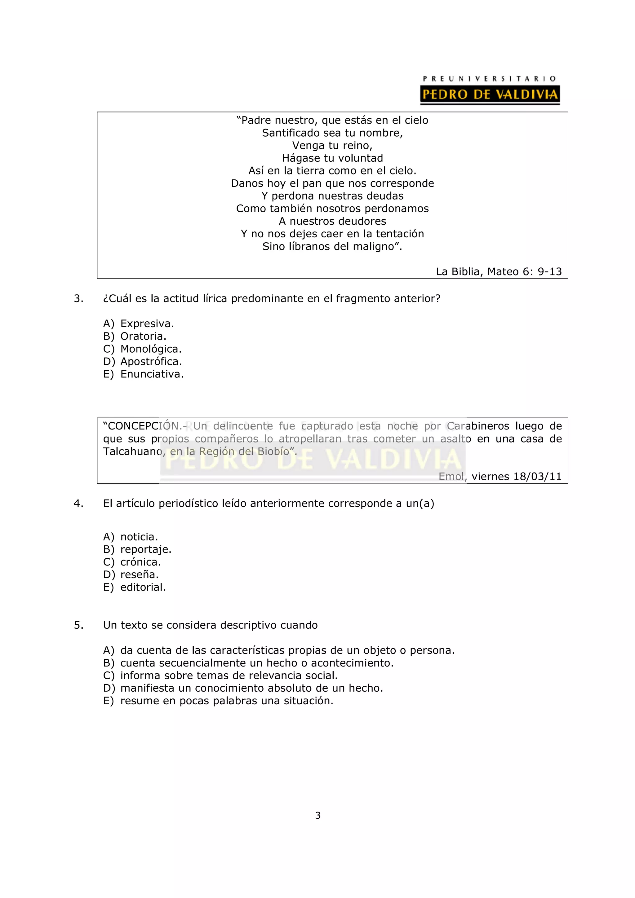 “Padre nuestro, que estás en el cielo
                                     Santificado sea tu nombre,
                                           Venga tu reino,
                                         Hágase tu voluntad
                                  Así en la tierra como en el cielo.
                               Danos hoy el pan que nos corresponde
                                     Y perdona nuestras deudas
                                Como también nosotros perdonamos
                                        A nuestros deudores
                                 Y no nos dejes caer en la tentación
                                     Sino líbranos del maligno”.

                                                                        La Biblia, Mateo 6: 9-13

3.   ¿Cuál es la actitud lírica predominante en el fragmento anterior?

     A)   Expresiva.
     B)   Oratoria.
     C)   Monológica.
     D)   Apostrófica.
     E)   Enunciativa.




     “CONCEPCIÓN.- Un delincuente fue capturado esta noche por Carabineros luego de
     que sus propios compañeros lo atropellaran tras cometer un asalto en una casa de
     Talcahuano, en la Región del Biobío”.

                                                                        Emol, viernes 18/03/11

4.   El artículo periodístico leído anteriormente corresponde a un(a)


     A)   noticia.
     B)   reportaje.
     C)   crónica.
     D)   reseña.
     E)   editorial.


5.   Un texto se considera descriptivo cuando

     A)   da cuenta de las características propias de un objeto o persona.
     B)   cuenta secuencialmente un hecho o acontecimiento.
     C)   informa sobre temas de relevancia social.
     D)   manifiesta un conocimiento absoluto de un hecho.
     E)   resume en pocas palabras una situación.




                                               3
 