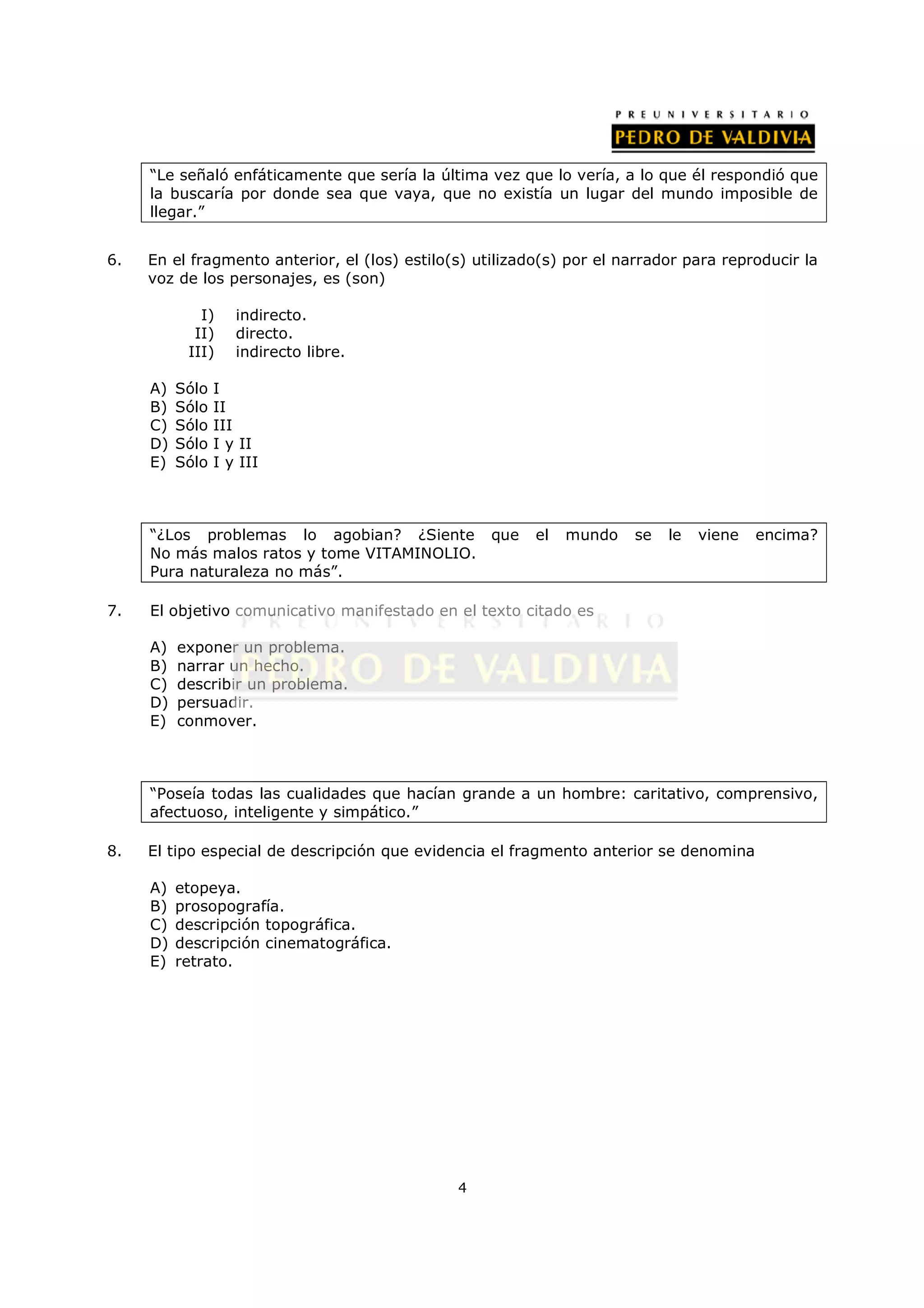 “Le señaló enfáticamente que sería la última vez que lo vería, a lo que él respondió que
     la buscaría por donde sea que vaya, que no existía un lugar del mundo imposible de
     llegar.”


6.   En el fragmento anterior, el (los) estilo(s) utilizado(s) por el narrador para reproducir la
     voz de los personajes, es (son)

             I)     indirecto.
            II)     directo.
           III)     indirecto libre.

     A)   Sólo   I
     B)   Sólo   II
     C)   Sólo   III
     D)   Sólo   I y II
     E)   Sólo   I y III



     “¿Los problemas lo agobian? ¿Siente que              el   mundo   se   le   viene   encima?
     No más malos ratos y tome VITAMINOLIO.
     Pura naturaleza no más”.

7.   El objetivo comunicativo manifestado en el texto citado es

     A)   exponer un problema.
     B)   narrar un hecho.
     C)   describir un problema.
     D)   persuadir.
     E)   conmover.



     “Poseía todas las cualidades que hacían grande a un hombre: caritativo, comprensivo,
     afectuoso, inteligente y simpático.”

8.   El tipo especial de descripción que evidencia el fragmento anterior se denomina

     A)   etopeya.
     B)   prosopografía.
     C)   descripción topográfica.
     D)   descripción cinematográfica.
     E)   retrato.




                                               4
 