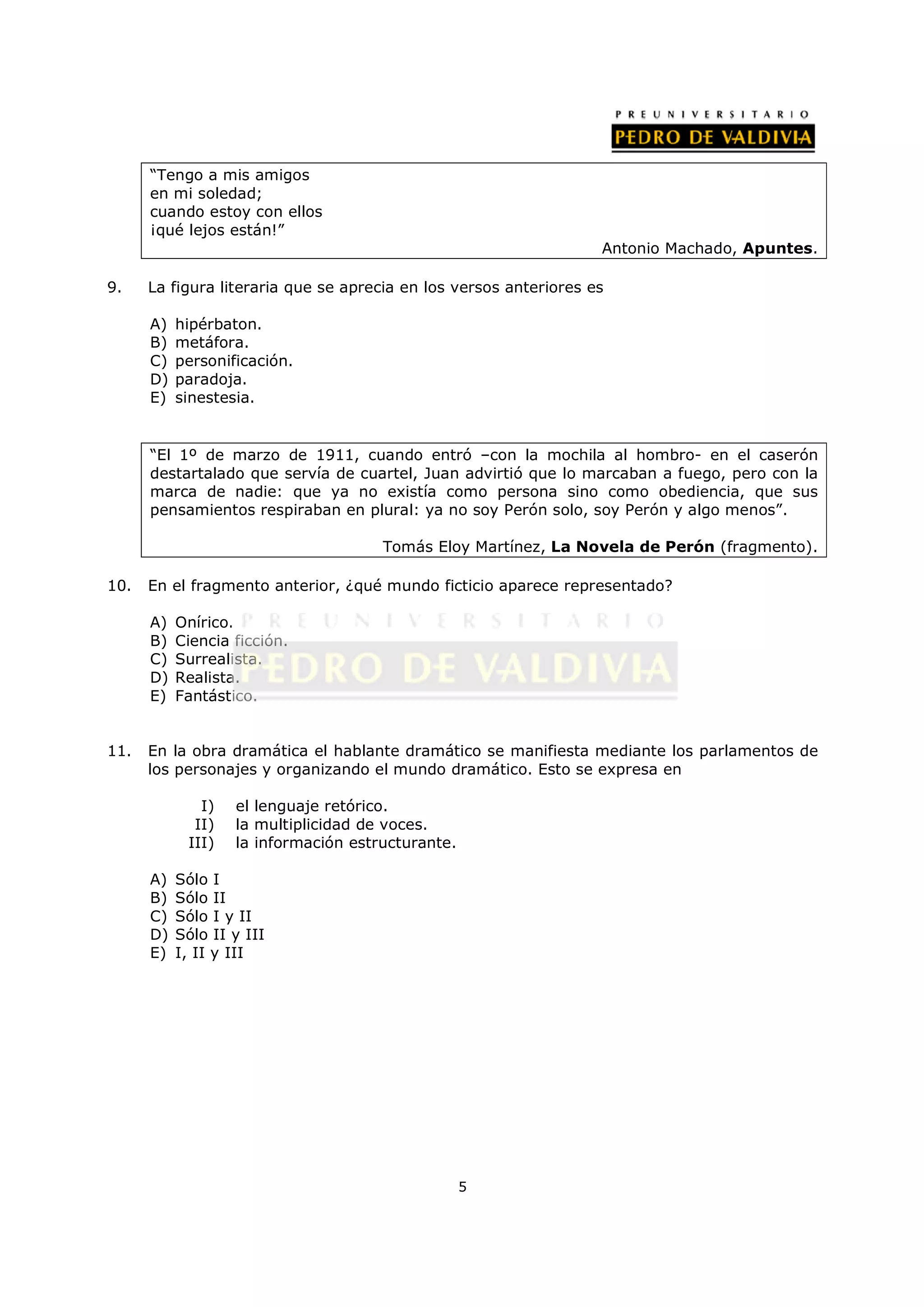 “Tengo a mis amigos
      en mi soledad;
      cuando estoy con ellos
      ¡qué lejos están!”
                                                                   Antonio Machado, Apuntes.

9.    La figura literaria que se aprecia en los versos anteriores es

      A)   hipérbaton.
      B)   metáfora.
      C)   personificación.
      D)   paradoja.
      E)   sinestesia.


      “El 1º de marzo de 1911, cuando entró –con la mochila al hombro- en el caserón
      destartalado que servía de cuartel, Juan advirtió que lo marcaban a fuego, pero con la
      marca de nadie: que ya no existía como persona sino como obediencia, que sus
      pensamientos respiraban en plural: ya no soy Perón solo, soy Perón y algo menos”.

                                      Tomás Eloy Martínez, La Novela de Perón (fragmento).

10.   En el fragmento anterior, ¿qué mundo ficticio aparece representado?

      A)   Onírico.
      B)   Ciencia ficción.
      C)   Surrealista.
      D)   Realista.
      E)   Fantástico.


11.   En la obra dramática el hablante dramático se manifiesta mediante los parlamentos de
      los personajes y organizando el mundo dramático. Esto se expresa en

              I)   el lenguaje retórico.
             II)   la multiplicidad de voces.
            III)   la información estructurante.

      A)   Sólo I
      B)   Sólo II
      C)   Sólo I y II
      D)   Sólo II y III
      E)   I, II y III




                                                   5
 