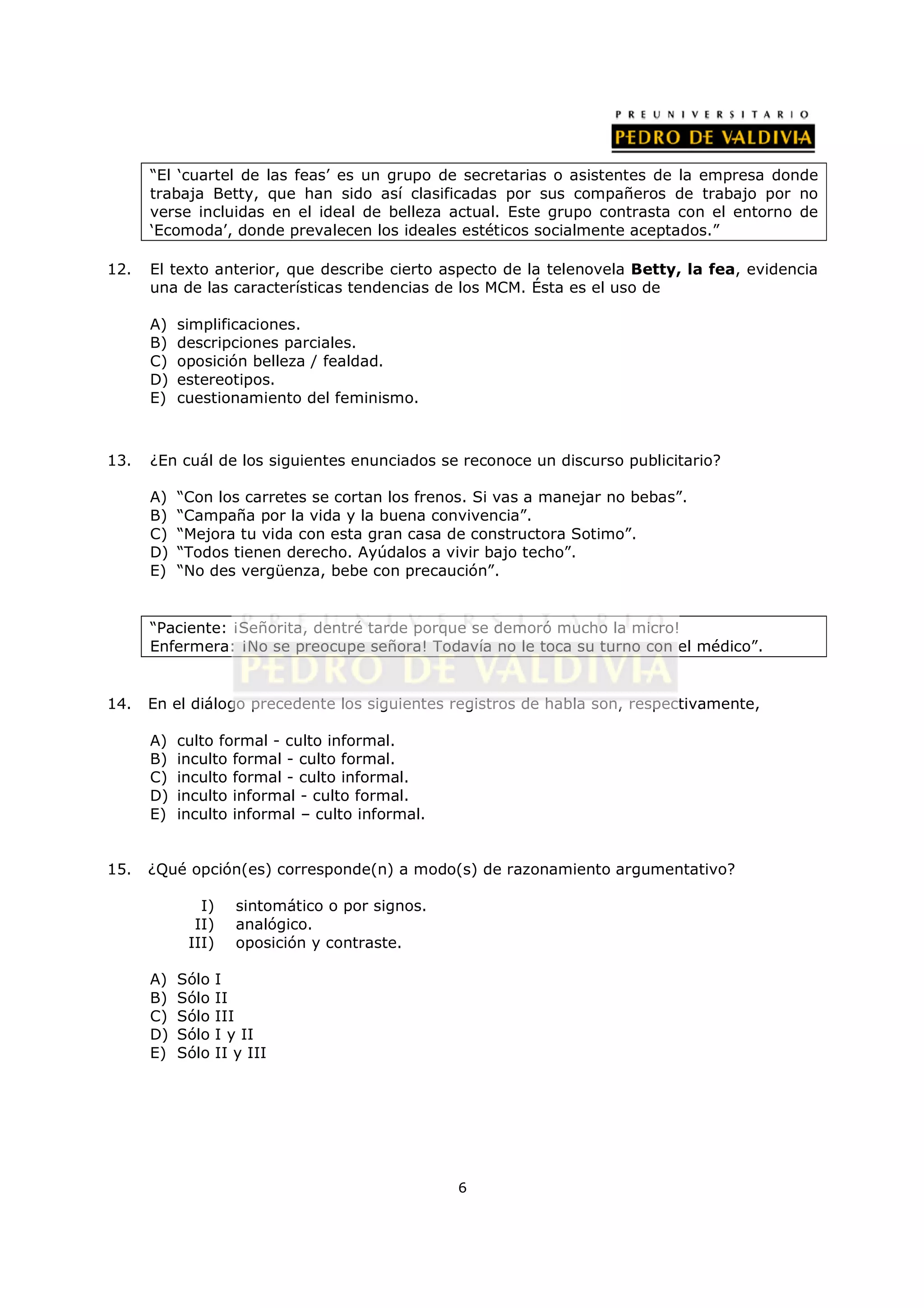 “El ‘cuartel de las feas’ es un grupo de secretarias o asistentes de la empresa donde
      trabaja Betty, que han sido así clasificadas por sus compañeros de trabajo por no
      verse incluidas en el ideal de belleza actual. Este grupo contrasta con el entorno de
      ‘Ecomoda’, donde prevalecen los ideales estéticos socialmente aceptados.”

12.   El texto anterior, que describe cierto aspecto de la telenovela Betty, la fea, evidencia
      una de las características tendencias de los MCM. Ésta es el uso de

      A)   simplificaciones.
      B)   descripciones parciales.
      C)   oposición belleza / fealdad.
      D)   estereotipos.
      E)   cuestionamiento del feminismo.



13.   ¿En cuál de los siguientes enunciados se reconoce un discurso publicitario?

      A)   “Con los carretes se cortan los frenos. Si vas a manejar no bebas”.
      B)   “Campaña por la vida y la buena convivencia”.
      C)   “Mejora tu vida con esta gran casa de constructora Sotimo”.
      D)   “Todos tienen derecho. Ayúdalos a vivir bajo techo”.
      E)   “No des vergüenza, bebe con precaución”.


      “Paciente: ¡Señorita, dentré tarde porque se demoró mucho la micro!
      Enfermera: ¡No se preocupe señora! Todavía no le toca su turno con el médico”.


14.   En el diálogo precedente los siguientes registros de habla son, respectivamente,

      A)   culto formal - culto informal.
      B)   inculto formal - culto formal.
      C)   inculto formal - culto informal.
      D)   inculto informal - culto formal.
      E)   inculto informal – culto informal.


15.   ¿Qué opción(es) corresponde(n) a modo(s) de razonamiento argumentativo?

              I)      sintomático o por signos.
             II)      analógico.
            III)      oposición y contraste.

      A)   Sólo    I
      B)   Sólo    II
      C)   Sólo    III
      D)   Sólo    I y II
      E)   Sólo    II y III




                                                  6
 