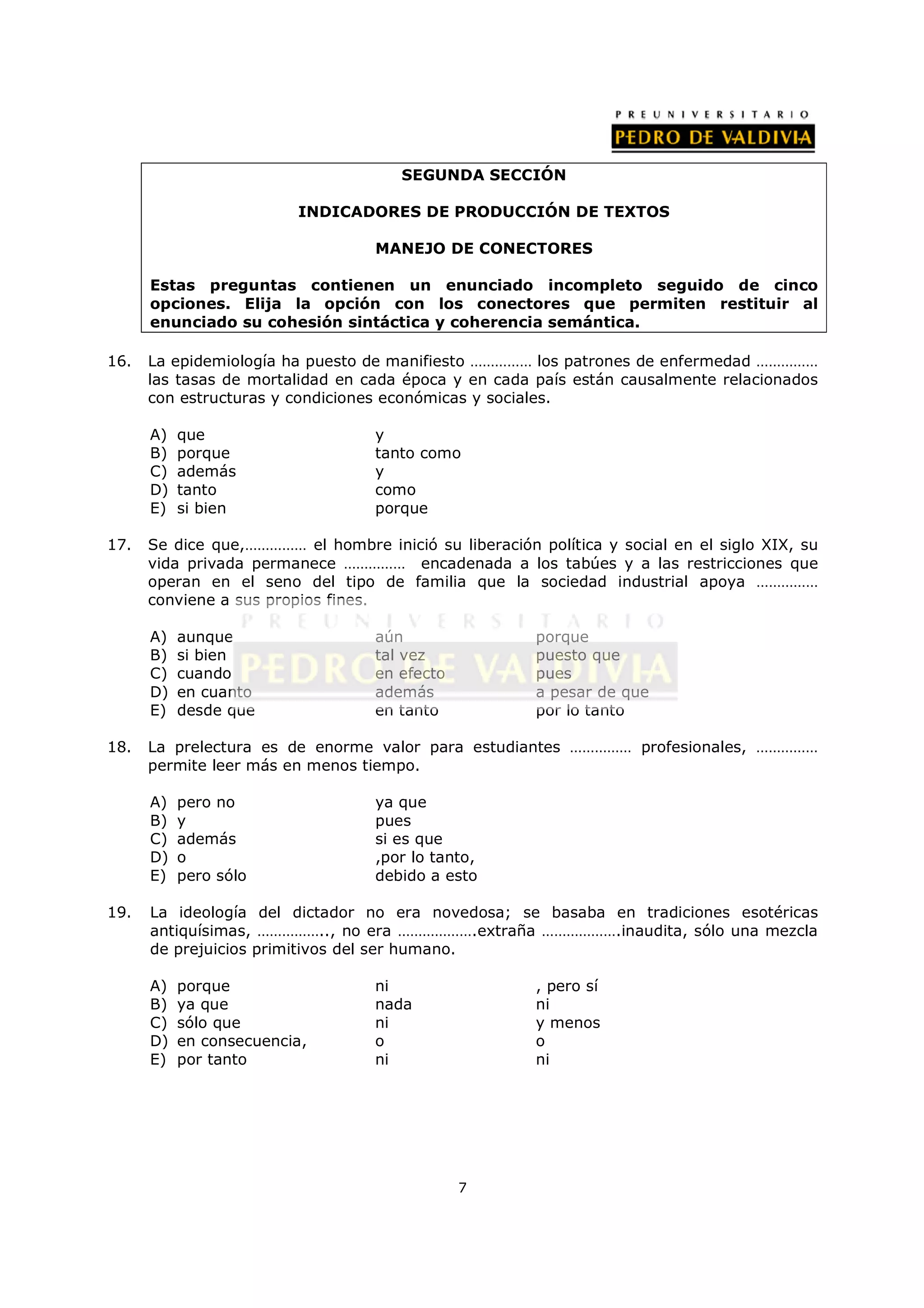 SEGUNDA SECCIÓN

                         INDICADORES DE PRODUCCIÓN DE TEXTOS

                                   MANEJO DE CONECTORES

      Estas preguntas contienen un enunciado incompleto seguido de cinco
      opciones. Elija la opción con los conectores que permiten restituir al
      enunciado su cohesión sintáctica y coherencia semántica.

16.   La epidemiología ha puesto de manifiesto …………… los patrones de enfermedad ……………
      las tasas de mortalidad en cada época y en cada país están causalmente relacionados
      con estructuras y condiciones económicas y sociales.

      A)   que                     y
      B)   porque                  tanto como
      C)   además                  y
      D)   tanto                   como
      E)   si bien                 porque

17.   Se dice que,…………… el hombre inició su liberación política y social en el siglo XIX, su
      vida privada permanece …………… encadenada a los tabúes y a las restricciones que
      operan en el seno del tipo de familia que la sociedad industrial apoya ……………
      conviene a sus propios fines.

      A)   aunque                  aún                 porque
      B)   si bien                 tal vez             puesto que
      C)   cuando                  en efecto           pues
      D)   en cuanto               además              a pesar de que
      E)   desde que               en tanto            por lo tanto

18.   La prelectura es de enorme valor para estudiantes …………… profesionales, ……………
      permite leer más en menos tiempo.

      A)   pero no                 ya que
      B)   y                       pues
      C)   además                  si es que
      D)   o                       ,por lo tanto,
      E)   pero sólo               debido a esto

19.   La ideología del dictador no era novedosa; se basaba en tradiciones esotéricas
      antiquísimas, …………….., no era ……………….extraña ……………….inaudita, sólo una mezcla
      de prejuicios primitivos del ser humano.

      A)   porque                  ni                  , pero sí
      B)   ya que                  nada                ni
      C)   sólo que                ni                  y menos
      D)   en consecuencia,        o                   o
      E)   por tanto               ni                  ni




                                               7
 