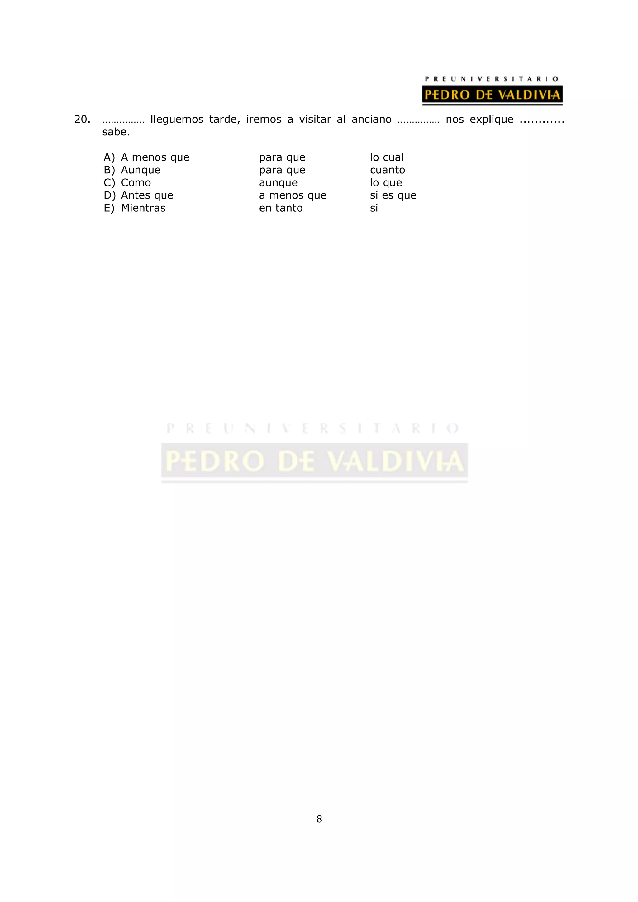 20.   …………… lleguemos tarde, iremos a visitar al anciano …………… nos explique ............
      sabe.

      A)   A menos que           para que            lo cual
      B)   Aunque                para que            cuanto
      C)   Como                  aunque              lo que
      D)   Antes que             a menos que         si es que
      E)   Mientras              en tanto            si




                                           8
 