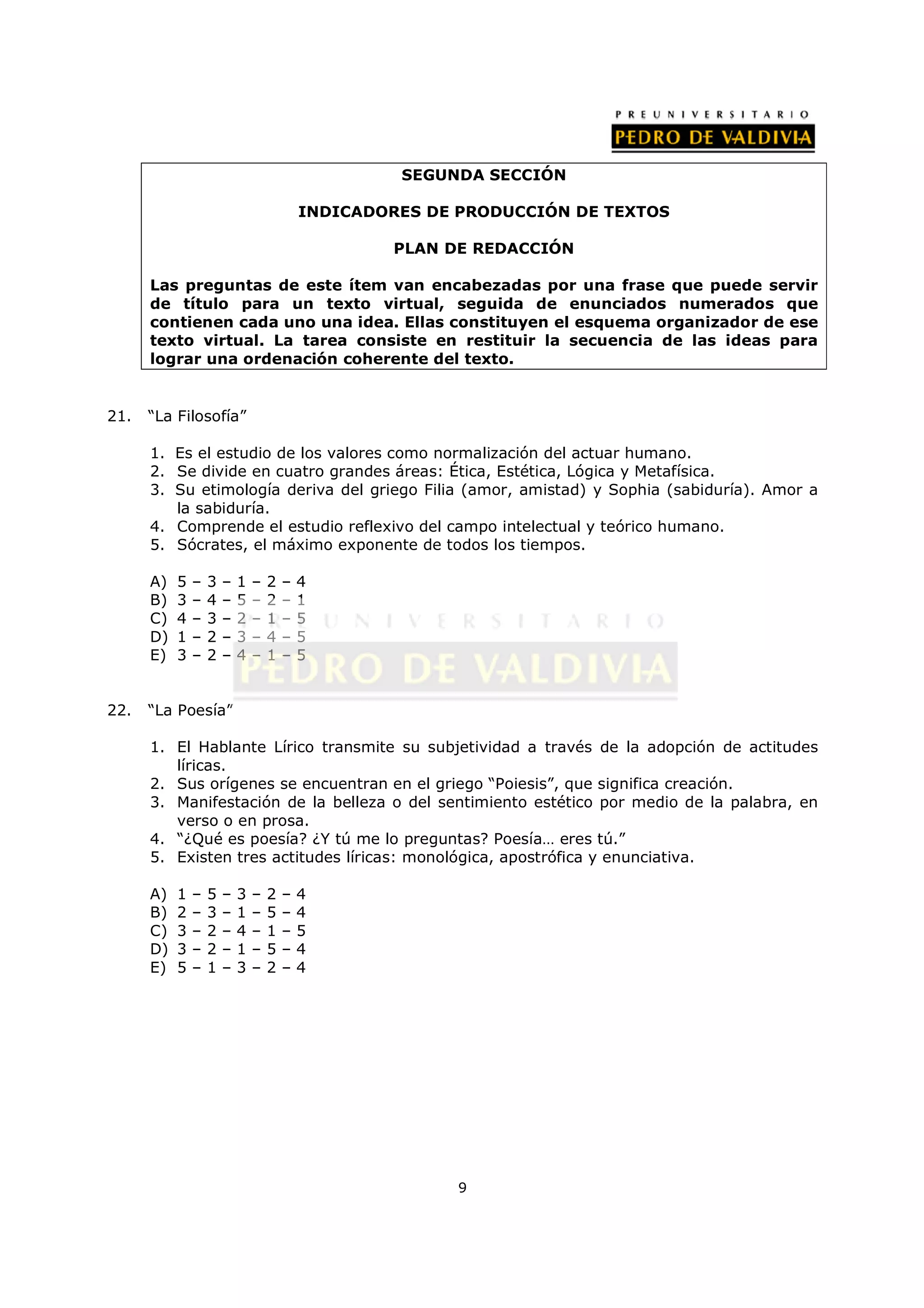 SEGUNDA SECCIÓN

                                           INDICADORES DE PRODUCCIÓN DE TEXTOS

                                                   PLAN DE REDACCIÓN

      Las preguntas de este ítem van encabezadas por una frase que puede servir
      de título para un texto virtual, seguida de enunciados numerados que
      contienen cada uno una idea. Ellas constituyen el esquema organizador de ese
      texto virtual. La tarea consiste en restituir la secuencia de las ideas para
      lograr una ordenación coherente del texto.


21.   “La Filosofía”

      1. Es el estudio de los valores como normalización del actuar humano.
      2. Se divide en cuatro grandes áreas: Ética, Estética, Lógica y Metafísica.
      3. Su etimología deriva del griego Filia (amor, amistad) y Sophia (sabiduría). Amor a
         la sabiduría.
      4. Comprende el estudio reflexivo del campo intelectual y teórico humano.
      5. Sócrates, el máximo exponente de todos los tiempos.

      A)   5   –   3   –   1   –   2   –   4
      B)   3   –   4   –   5   –   2   –   1
      C)   4   –   3   –   2   –   1   –   5
      D)   1   –   2   –   3   –   4   –   5
      E)   3   –   2   –   4   –   1   –   5


22.   “La Poesía”

      1. El Hablante Lírico transmite su subjetividad a través de la adopción de actitudes
         líricas.
      2. Sus orígenes se encuentran en el griego “Poiesis”, que significa creación.
      3. Manifestación de la belleza o del sentimiento estético por medio de la palabra, en
         verso o en prosa.
      4. “¿Qué es poesía? ¿Y tú me lo preguntas? Poesía… eres tú.”
      5. Existen tres actitudes líricas: monológica, apostrófica y enunciativa.

      A)   1   –   5   –   3   –   2   –   4
      B)   2   –   3   –   1   –   5   –   4
      C)   3   –   2   –   4   –   1   –   5
      D)   3   –   2   –   1   –   5   –   4
      E)   5   –   1   –   3   –   2   –   4




                                                          9
 