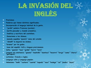 LA INVASIÓN DEL
INGLÉS
 Prestamos
 Palabras que tienen distintos significados.
 Incorporación al lenguaje habitual de la gente.
 “jardín” palabra Francesa (yardan) .
 martín pescador y Jazmín aromático.
 fonética y escritura del castellano.
 Donaciones a los idiomas.
 moneda española “peseta” viene del catalán
 “albañil” la dejaron los árabes.
 “bramar” por los godos.
 base del español: latín y lenguas prerromanas.
 Celta: “gancho” “losa” “greña” “berro” “bota”
 Lenguas sin constancia: “gusano” “madroño” “manteca” “becerro” “bruja” “cama” “charco”
“garrapata”.
 Latinismo: francés e ingles.
 Lenguaje culto y Lenguaje popular.
 Helenismo: “baño” “cuchara” “cuerda” “espada” “saco” “bodega” “cal” “piedra” “plaza” .
 