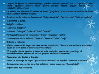  Lenguas indígenas de América(maya, quecha, náhuatl, guaraní, etc. : “ajolote” “canoa”
“maíz” “aguacate” “coyote” “nopal” “jícara” “petaca” “petate” “jaguar” “cancha” “coca”
“chapulín” entre otras.
 Un animal que durante 11 meses se llama “guajolote” y en la cena de navidad se llama
pavo (Gustavo Montiel Pagés) .
 Convivencia de palabras (sinónimos): “búho-tecolote” “jacal-choza” “buitre-zopilote”.
 Misioneros y curas.
 Religión católica.
 capricho impositor.
 catalán: “vinagre” “cabeza” “cola” “cartel”
 Portugués(navegante): “carabela” “buzo” “chubasco” “ostra”
 Italiano(arte de la música): “soneto” “terceto” “alto” “bajo”
 Ridículo y refugio:
 (Emilio Lorenzo)“El ingles no tiene miedo al ridículo”, “hace lo que no hace el español
acude al latín como si fuera su propia lengua”
 “El español siente recelos y temores ante cualquier innovación y no llega al
aprovechamiento exhaustivo de sus propios recursos expresivos”
 Acepciones del Ingles y Español:
 Pasar un mensaje en ingles “pasar hacia delante” en español “reenviar o rebotar”.
 Concepciones que se les da a las palabras como puede ser “honestidad”.
 Expresiones mal sonantes.
 