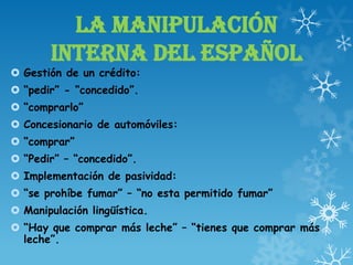 LA MANIPULACIÓN
INTERNA DEL ESPAÑOL
 Gestión de un crédito:
 “pedir” - “concedido”.
 “comprarlo”
 Concesionario de automóviles:
 “comprar”
 “Pedir” – “concedido”.
 Implementación de pasividad:
 “se prohíbe fumar” – “no esta permitido fumar”
 Manipulación lingüística.
 “Hay que comprar más leche” – “tienes que comprar más
leche”.
 