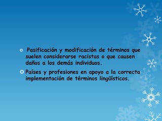  Pasificación y modificación de términos que
suelen considerarse racistas o que causen
daños a los demás individuos.
 Países y profesiones en apoyo a la correcta
implementación de términos lingüísticos.
 