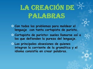 LA CREACIÓN DE
PALABRAS
 Con todos los problemas para moldear el
lenguaje con tanta cortapista de purista.
 Cortapista de purista= sueles llamarse así a
los que defienden la pureza del lenguaje.
 Las principales obsesiones de quienes
integran la corriente de la gramática y el
idioma consistía en crear palabras.
 