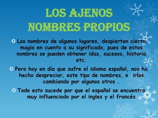 LOS AJENOS
NOMBRES PROPIOS
 Los nombres de algunos lugares, despiertan cierta
magia en cuento a su significado, pues de estos
nombres se pueden obtener idas, sucesos, historia
etc.
 Pero hoy en día que sufre el idioma español, nos ha
hecho despreciar, este tipo de nombres, e irlos
cambiando por algunos otros .
 Todo esto sucede por que el español se encuentra
muy influenciado por el ingles y el francés
 