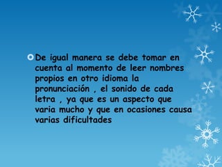 De igual manera se debe tomar en
cuenta al momento de leer nombres
propios en otro idioma la
pronunciación , el sonido de cada
letra , ya que es un aspecto que
varia mucho y que en ocasiones causa
varias dificultades
 