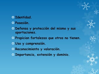 Identidad.
 Posesión.
 Defensa y protección del mismo y sus
aportaciones.
 Propician fortalezas que otros no tienen.
 Uso y comprensión.
 Reconocimiento y valoración.
 Importancia, extensión y dominio.
 