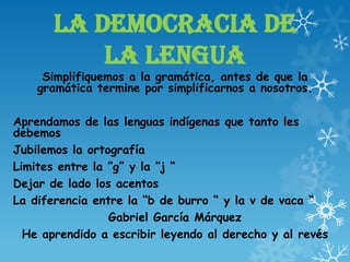 LA DEMOCRACIA DE
LA LENGUA
Simplifiquemos a la gramática, antes de que la
gramática termine por simplificarnos a nosotros.
Aprendamos de las lenguas indígenas que tanto les
debemos
Jubilemos la ortografía
Limites entre la ”g” y la ”j “
Dejar de lado los acentos
La diferencia entre la “b de burro “ y la v de vaca “
Gabriel García Márquez
He aprendido a escribir leyendo al derecho y al revés
 
