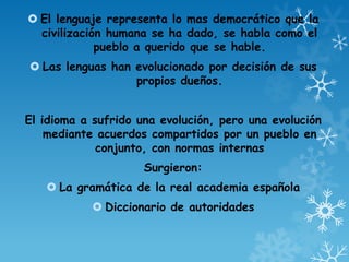  El lenguaje representa lo mas democrático que la
civilización humana se ha dado, se habla como el
pueblo a querido que se hable.
 Las lenguas han evolucionado por decisión de sus
propios dueños.
El idioma a sufrido una evolución, pero una evolución
mediante acuerdos compartidos por un pueblo en
conjunto, con normas internas
Surgieron:
 La gramática de la real academia española
 Diccionario de autoridades
 