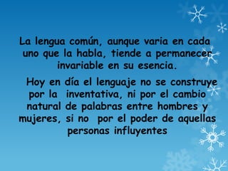 La lengua común, aunque varia en cada
uno que la habla, tiende a permanecer
invariable en su esencia.
Hoy en día el lenguaje no se construye
por la inventativa, ni por el cambio
natural de palabras entre hombres y
mujeres, si no por el poder de aquellas
personas influyentes
 