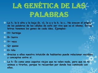 LA GENÉTICA DE LAS
PALABRAS
 La h, la b alta y la baja (b, v), la q y la k, la c… No evocan el origen
de las palabras de las células de este ser vivo que es el idioma. En las
letras tenemos los genes de cada idea. Ejemplos:
 H= hormiga
 B= burro
 V= vaca
 Q= queso
 K= kilo
 Gracias a ellas nuestra intuición de hablantes puede relacionar vocablos
y conceptos entre si.
 La h: Es como unos zapatos viejos que no valen nada, pero que no te
animas a tirarlos, porque te recuerdan por donde has caminado con
ellos.
 