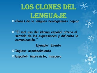 LOS CLONES DEL
LENGUAJE
 Clones de la lengua= neologismos= copiar
 “El mal uso del idioma español altera el
sentido de las expresiones y dificulta la
comunicación.”
Ejemplo: Evento
 Ingles= acontecimiento
 Español= imprevisto, inseguro
 