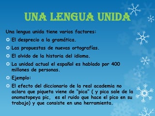 UNA LENGUA UNIDA
Una lengua unida tiene varios factores:
 El desprecio a la gramática.
 Las propuestas de nuevas ortografías.
 El olvido de la historia del idioma.
 La unidad actual el español es hablado por 400
millones de personas.
 Ejemplo:
 El efecto del diccionario de la real academia no
aclara que piqueta viene de “pica” ( y pica sale de la
onomatopeya pic, es el ruido que hace el pico en su
trabajo) y que consiste en una herramienta.
 