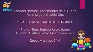 Escuela Normal Experimental de el Fuerte
Profr. Miguel Castillo Cruz
*PRACTICAS SOCIALES DEL LENGUAJE
Profra.: Rosa Imelda Ayala Ibarra
Alumna: Cinthia Paola García Sauceda
Grado y grupo: 2 “A”
 