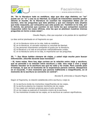 34. “En la literatura todo es metáfora, algo que dice algo distinto; un “no”
puede ser un “sí” y esa es su libertad, su ángulo de trescientos sesenta grados
abierto al mundo. En la literatura no cuentan las respuestas dadas por un
escritor, sino las preguntas que éste plantea y que son siempre más amplias
que toda respuesta, por exhaustiva que esta pueda ser. También en la vida, por
lo demás, las personas que cuentan no son tanto las que comparten nuestras
respuestas sobre las cosas últimas, sino las que se plantean nuestras mismas
preguntas en torno a esas cosas”.

                            Claudio Magris, ¿Hay que expulsar a los poetas de la república?

La idea central planteada en el fragmento es que

   A)   en la literatura como en la vida, todo es metáfora.
   B)   en la literatura, el narrador expresa su voluntad de libertad.
   C)   las personas importantes comparten el gusto por la literatura.
   D)   la literatura y la vida se encuentran indisolublemente unidas.
   E)   en la literatura como en la vida, lo importante son las preguntas.


35. “- Sus libros hablan siempre de viajes, y usted viaja mucho para buscar
información. ¿Escribe durante esas travesías?
- Sí, tomo notas. Pero hay algo curioso en la relación entre viaje y escritura,
que es parecida a la relación entre escritura y vida. Uno viaja o vive y luego
intenta rescatar en la escritura eso que ha visto y ha vivido. Pero cuando pasa
el tiempo, lo que en el momento de la experiencia parecía central, desaparece
en el recuerdo. Y otro momento que parecía indiferente o insignificante, en el
momento de la escritura se convierte en central”.

                                                      Revista Ñ, entrevista a Claudio Magris

Según el fragmento, la relación establecida entre escritura y viaje es

   A)   la escritura olvida los momentos insignificantes de los viajes.
   B)   la escritura plasma los mejores momentos de los viajes.
   C)   los viajes son siempre propicios para el acto escritural.
   D)   en los viajes es esencial el momento mismo de la escritura.
   E)   los momentos triviales de los viajes, en la escritura se vuelven significativos.




                                              15
 