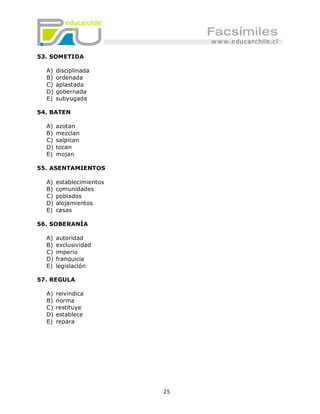 53. SOMETIDA

  A)   disciplinada
  B)   ordenada
  C)   aplastada
  D)   gobernada
  E)   subyugada

54. BATEN

  A)   azotan
  B)   mezclan
  C)   salpican
  D)   tocan
  E)   mojan

55. ASENTAMIENTOS

  A)   establecimientos
  B)   comunidades
  C)   poblados
  D)   alojamientos
  E)   casas

56. SOBERANÍA

  A)   autoridad
  B)   exclusividad
  C)   imperio
  D)   franquicia
  E)   legislación

57. REGULA

  A)   reivindica
  B)   norma
  C)   restituye
  D)   establece
  E)   repara




                          25
 