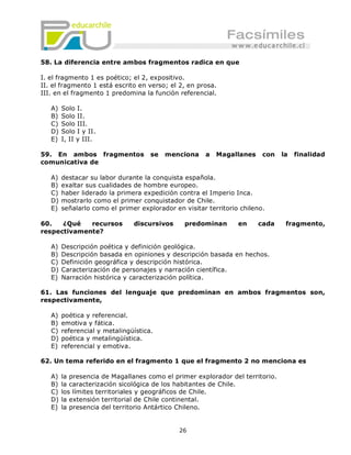 58. La diferencia entre ambos fragmentos radica en que

I. el fragmento 1 es poético; el 2, expositivo.
II. el fragmento 1 está escrito en verso; el 2, en prosa.
III. en el fragmento 1 predomina la función referencial.

   A)   Solo I.
   B)   Solo II.
   C)   Solo III.
   D)   Solo I y II.
   E)   I, II y III.

59. En ambos fragmentos              se   menciona    a   Magallanes     con   la   finalidad
comunicativa de

   A)   destacar su labor durante la conquista española.
   B)   exaltar sus cualidades de hombre europeo.
   C)   haber liderado la primera expedición contra el Imperio Inca.
   D)   mostrarlo como el primer conquistador de Chile.
   E)   señalarlo como el primer explorador en visitar territorio chileno.

60.   ¿Qué   recursos          discursivos      predominan       en    cada     fragmento,
respectivamente?

   A)   Descripción poética y definición geológica.
   B)   Descripción basada en opiniones y descripción basada en hechos.
   C)   Definición geográfica y descripción histórica.
   D)   Caracterización de personajes y narración científica.
   E)   Narración histórica y caracterización política.

61. Las funciones del lenguaje que predominan en ambos fragmentos son,
respectivamente,

   A)   poética y referencial.
   B)   emotiva y fática.
   C)   referencial y metalingüística.
   D)   poética y metalingüística.
   E)   referencial y emotiva.

62. Un tema referido en el fragmento 1 que el fragmento 2 no menciona es

   A)   la presencia de Magallanes como el primer explorador del territorio.
   B)   la caracterización sicológica de los habitantes de Chile.
   C)   los límites territoriales y geográficos de Chile.
   D)   la extensión territorial de Chile continental.
   E)   la presencia del territorio Antártico Chileno.


                                              26
 