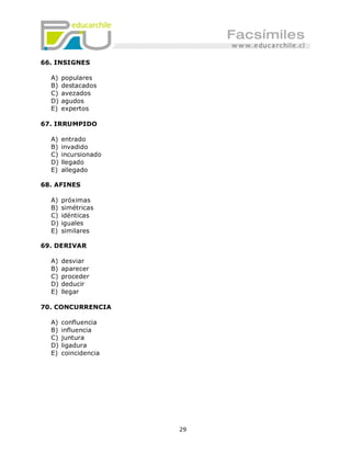 66. INSIGNES

  A)   populares
  B)   destacados
  C)   avezados
  D)   agudos
  E)   expertos

67. IRRUMPIDO

  A)   entrado
  B)   invadido
  C)   incursionado
  D)   llegado
  E)   allegado

68. AFINES

  A)   próximas
  B)   simétricas
  C)   idénticas
  D)   iguales
  E)   similares

69. DERIVAR

  A)   desviar
  B)   aparecer
  C)   proceder
  D)   deducir
  E)   llegar

70. CONCURRENCIA

  A)   confluencia
  B)   influencia
  C)   juntura
  D)   ligadura
  E)   coincidencia




                      29
 