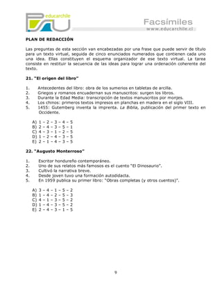 PLAN DE REDACCIÓN

Las preguntas de esta sección van encabezadas por una frase que puede servir de título
para un texto virtual, seguida de cinco enunciados numerados que contienen cada uno
una idea. Ellas constituyen el esquema organizador de ese texto virtual. La tarea
consiste en restituir la secuencia de las ideas para lograr una ordenación coherente del
texto.

21. “El origen del libro”

1.        Antecedentes del libro: obra de los sumerios en tabletas de arcilla.
2.        Griegos y romanos encuadernan sus manuscritos: surgen los libros.
3.        Durante la Edad Media: transcripción de textos manuscritos por monjes.
4.        Los chinos: primeros textos impresos en planchas en madera en el siglo VIII.
5.        1455: Gutemberg inventa la imprenta. La Biblia, publicación del primer texto en
          Occidente.

     A)   1   –   2   –   3   –   4   –   5
     B)   2   –   4   –   3   –   5   –   1
     C)   4   –   3   –   1   –   2   –   5
     D)   1   –   2   –   4   –   3   –   5
     E)   2   –   1   –   4   –   3   –   5

22. “Augusto Monterroso”

1.        Escritor hondureño contemporáneo.
2.        Uno de sus relatos más famosos es el cuento “El Dinosaurio”.
3.        Cultivó la narrativa breve.
4.        Desde joven tuvo una formación autodidacta.
5.        En 1959 publica su primer libro: “Obras completas (y otros cuentos)”.

     A)   3   –   4   –   1   –   5   –   2
     B)   1   –   4   –   2   –   5   –   3
     C)   4   –   1   –   3   –   5   –   2
     D)   1   –   4   –   3   –   5   –   2
     E)   2   –   4   –   3   –   1   –   5




                                               9
 