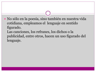  No sólo en la poesía, sino también en nuestra vida
cotidiana, empleamos el lenguaje en sentido
figurado.
Las canciones, los refranes, los dichos o la
publicidad, entre otros, hacen un uso figurado del
lenguaje.
 