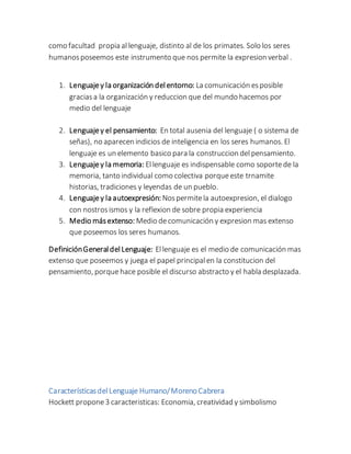 como facultad propia allenguaje, distinto al de los primates. Solo los seres
humanosposeemos este instrumento que nos permite la expresion verbal .
1. Lenguajey la organización delentorno: La comunicación esposible
graciasa la organización y reduccion que del mundo hacemos por
medio del lenguaje
2. Lenguajey el pensamiento: En total ausenia del lenguaje ( o sistema de
señas), no aparecen indicios de inteligencia en los seres humanos. El
lenguaje es un elemento basico para la construccion delpensamiento.
3. Lenguajey la memoria: Ellenguaje es indispensable como soportede la
memoria, tanto individual como colectiva porqueeste trnamite
historias, tradiciones y leyendas de un pueblo.
4. Lenguajey la autoexpresión: Nospermitela autoexpresion, el dialogo
con nostrosismos y la reflexion de sobre propia experiencia
5. Medio másextenso: Medio decomunicación y expresion mas extenso
que poseemos los seres humanos.
DefiniciónGeneraldelLenguaje: Ellenguaje es el medio de comunicación mas
extenso que poseemos y juega el papel principalen la constitucion del
pensamiento, porquehace posible el discurso abstracto y el habla desplazada.
CaracterísticasdelLenguaje Humano/Moreno Cabrera
Hockett propone3 caracteristicas: Economia, creatividad y simbolismo
 