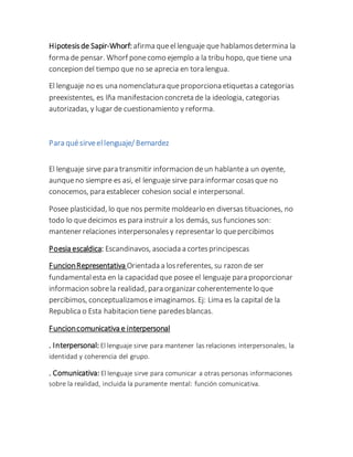 Hipotesisde Sapir-Whorf: afirma queellenguaje que hablamosdetermina la
forma de pensar. Whorf ponecomo ejemplo a la tribu hopo, que tiene una
concepion del tiempo que no se aprecia en tora lengua.
El lenguaje no es una nomenclatura queproporciona etiquetasa categorias
preexistentes, es lña manifestacion concreta de la ideologia, categorias
autorizadas, y lugar de cuestionamiento y reforma.
Para quésirveellenguaje/ Bernardez
El lenguaje sirve para transmitir informacion deun hablantea un oyente,
aunqueno siempre es asi, el lenguaje sirve para informar cosasque no
conocemos, para establecer cohesion social e interpersonal.
Posee plasticidad, lo que nos permite moldearlo en diversas tituaciones, no
todo lo quedeicimos es para instruir a los demás, sus funciones son:
mantener relaciones interpersonalesy representar lo quepercibimos
Poesia escaldica: Escandinavos, asociada a cortesprincipescas
FuncionRepresentativa Orientada a losreferentes, su razon de ser
fundamentalesta en la capacidad que posee el lenguaje para proporcionar
informacion sobrela realidad, para organizar coherentementelo que
percibimos, conceptualizamose imaginamos. Ej: Lima es la capital de la
Republica o Esta habitacion tiene paredesblancas.
Funcioncomunicativa e interpersonal
. Interpersonal: El lenguaje sirve para mantener las relaciones interpersonales, la
identidad y coherencia del grupo.
. Comunicativa: El lenguaje sirve para comunicar a otras personas informaciones
sobre la realidad, incluida la puramente mental: función comunicativa.
 