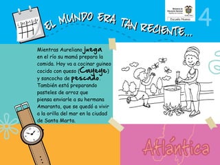 4
Mientras Aureliano juega
en el río su mamá prepara la
comida. Hoy va a cocinar guineo
cocido con queso (Cayeye)
y sancocho de pescado.
También está preparando
pasteles de arroz que
piensa enviarle a su hermana
Amaranta, que se quedó a vivir
a la orilla del mar en la ciudad
de Santa Marta.
 