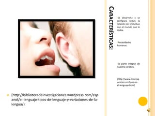CARACTERÍSTICAS:
                                                                                 •Se  desarrolla y se
                                                                                 configura según la
                                                                                 relación del individuo
                                                                                 con el mundo que lo
                                                                                 rodea.



                                                                                 •Necesidades
                                                                                 humanas.




                                                                                 •Esparte integral de
                                                                                 nuestro cerebro.



                                                                                 (http://www.misresp
                                                                                 uestas.com/que-es-
                                                                                 el-lenguaje.html)


   (http://bibliotecadeinvestigaciones.wordpress.com/esp
    anol/el-lenguaje-tipos-de-lenguaje-y-variaciones-de-la-
    lengua/)
 