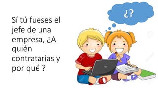 Sí tú fueses el
jefe de una
empresa, ¿A
quién
contratarías y
por qué ?
¿?
 