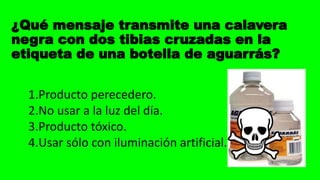 ¿Qué mensaje transmite una calavera
negra con dos tibias cruzadas en la
etiqueta de una botella de aguarrás?
1.Producto perecedero.
2.No usar a la luz del día.
3.Producto tóxico.
4.Usar sólo con iluminación artificial.
 