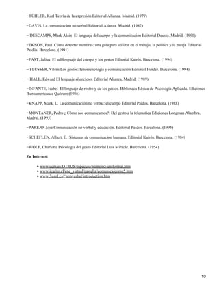 −BÜHLER, Karl Teoría de la expresión Editorial Alianza. Madrid. (1979)
−DAVIS. La comunicación no verbal Editorial Alianza. Madrid. (1982)
− DESCAMPS, Mark Alain El lenguaje del cuerpo y la comunicación Editorial Deusto. Madrid. (1990).
−EKNON, Paul Cómo detectar mentiras: una guía para utilizar en el trabajo, la política y la pareja Editorial
Paidós. Barcelona. (1991)
−FAST, Julius El sublenguaje del cuerpo y los gestos Editorial Kairós. Barcelona. (1994)
− FLUSSER, Vilém Los gestos: fenomenología y comunicación Editorial Herder. Barcelona. (1994)
− HALL, Edward El lenguaje silencioso. Editorial Alianza. Madrid. (1989)
−INFANTE, Isabel El lenguaje de rostro y de los gestos. Biblioteca Básica de Psicología Aplicada. Ediciones
Iberoamericanas Quórum (1986)
−KNAPP, Mark. L. La comunicación no verbal: el cuerpo Editorial Paidos. Barcelona. (1988)
−MONTANER, Pedro ¿ Cómo nos comunicamos?: Del gesto a la telemática Ediciones Longman Alambra.
Madrid. (1995)
−PAREJO, Jose Comunicación no verbal y educación. Editorial Paidos. Barcelona. (1995)
−SCHEFLEN, Albert. E. Sistemas de comunicación humana. Editorial Kairós. Barcelona. (1984)
−WOLF, Charlotte Psicología del gesto Editorial Luis Miracle. Barcelona. (1954)
En Internet:
www.ucm.es/OTROS/especulo/número5/uniformat.htm•
www.icarito.cl/enc_virtual/castella/comunica/comu5.htm•
www.3usol.es/^nonverbal/introduction.htm•
10
 
