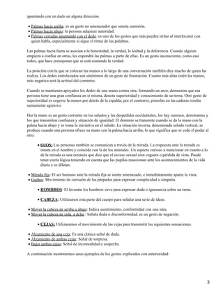 apuntando con un dedo en alguna dirección.
Palmas hacia arriba: es un gesto no amenazador que senota sumisión.•
Palmas hacia abajo: la persona adquiere autoridad.•
Palmas cerradas apuntando con el dedo: es uno de los gestos que más pueden irritar al interlocutor con
quien habla, especialmente si sigue el ritmo de las palabras.
•
Las palmas hacia fuera se asocian a la honestidad, la verdad, la lealtad y la deferencia. Cuando alguien
empieza a confiar en otros, les expondrá las palmas o parte de ellas. Es un gesto inconsciente, como casi
todos, que hace presuponer que se está contando la verdad.
La posición con la que se colocan las manos a lo largo de una conversación también dice mucho de quien las
realiza. Los dedos entrelazados son sinónimos de un gesto de frustración. Cuanto más altas estén las manos,
más negativa será la actitud del contrario.
Cuando se mantienen apoyados los dedos de una mano contra otra, formando un arco, demuestra que esa
persona tiene una gran confianza en si misma, denota superioridad y conocimiento de un tema. Otro gesto de
superioridad es cogerse la manos por detrás de la espalda; por el contrario, ponerlas en las caderas resulta
sumamente agresivo.
Dar la mano es un gesto corriente en los saludos y las despedidas occidentales, los hay sumisos, dominantes y
los que transmiten confianza y situación de igualdad. El dominio se transmite cuando se da la mano con la
palma hacia abajo y se toma la iniciativa en el saludo. La situación inversa, denominada saludo vertical, se
produce cuando una persona ofrece su mano con la palma hacia arriba, lo que significa que se cede el poder al
otro.
OJOS: Las personas también se comunican a través de la mirada. La respuesta ante la mirada es
innata en el hombre y coincide con la de los animales. Un aspecto curioso a mencionar en cuanto a lo
de la mirada es una creencia que dice que el exceso sexual crea ceguera o pérdida de vista. Puede
tener cierta lógica teniendo en cuenta que las pupilas reaccionan ante los acontecimientos de la vida
diaria y se dilatan.
•
Mirada fija: El ser humano ante la mirada fija se siente amenazado, e inmediatamente aparta la vista.•
Guiños: Movimiento de cerrazón de los párpados para expresar complicidad o simpatía.•
HOMBROS: El levantar los hombros sirve para expresar duda o ignorancia sobre un tema.•
CABEZA: Utilizamos esta parte del cuerpo para señalar una serie de ideas.•
Mover la cabeza de arriba a abajo: Indica asentimiento, conformidad con una idea.•
Mover la cabeza de izda. a dcha.: Señala duda o disconformidad, es un gesto de negación.•
CEJAS: Utilizaremos el movimiento de las cejas para transmitir las siguientes sensaciones.•
Alzamiento de una ceja: Es una clásica señal de duda.•
Alzamiento de ambas cejas: Señal de sorpresa.•
Bajar ambas cejas: Señal de incomodidad o sospecha.•
A continuación mostraremos unos ejemplos de los gestos explicados con anterioridad:
3
 
