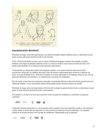 Experimento del Dr. Birdwhistell
Partiendo de largas series de experimentos, este doctor consiguió separar distintos kines, y determinar en que
punto un kine adicional transforma todo el movimiento.
El Dr. Birdwhistell define un kine como la menor medida del lenguaje corporal. Por ejemplo, el guiño
definido como bajar un párpado mientras el otro se conserva inmóvil vacía al kine de toda emoción. Esto
queda mejor definido en la explicación del siguiente experimento.
Al desarrollar un sistema de escritura del lenguaje corporal, es necesario eliminar toda emoción del
movimiento observado. Es también necesario crear un sistema experimental para conservar y duplicar los
kines. Con esta finalidad el Dr. Birdwhistell explica a un actor adiestrado en el lenguaje corporal, que trate de
proyectar diferentes movimientos y su significación a un grupo de estudiantes.
De este modo, el que lleva las anotaciones descubre una pequeña diferencia del movimiento que proyecta una
impresión distinta. A este movimiento apenas diferenciado, puede entonces atribuir un sentido.
Partiendo de largas series de experimentos, Birdwhistell consiguió separar distintos kines, y determinar en qué
punto un kine adicional transforma todo el movimiento.
Por ejemplo, se le dijo a un actor que se pusiera frente al grupo de estudiantes y trasmitiese la siguiente
expresión:
Traducida a términos descriptivos, esta expresión sería un guiño con el ojo izquierdo cerrado y una mirada de
soslayo desde el rincón del ojo izquierdo. La boca normal y la punta de la nariz deprimida. Una segunda
expresión se prueba entonces con el grupo de estudiantes. Diagramada sería la siguiente:
4
 