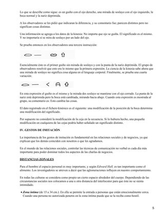 Lo que se describe como sigue: es un guiño con el ojo derecho, una mirada de soslayo con el ojo izquierdo, la
boca normal y la nariz deprimida.
A los observadores se les pidió que indicaran la diferencia, y su comentario fue; parecen distintos pero no
significan cosas distintas.
Una información se agrega a los datos de la kinesia: No importa que ojo se guiña. El significado es el mismo.
Y no importaría si se mira de soslayo por un lado del ojo.
Se prueba entonces en los observadores una tercera instrucción:
Esencialmente éste es el primer guiño sin mirada de soslayo y con la punta de la nariz deprimida. El grupo de
observadores resolvió que esto era lo mismo que la primera expresión. La ciencia de la kinesia sabe ahora que
una mirada de soslayo no significa cosa alguna en el lenguaje corporal. Finalmente, se prueba una cuarta
variación:
En esta expresión el guiño es el mismo y la mirada des soslayo se mantiene con el ojo cerrado. La punta de la
nariz está deprimida pero la boca está cambiada, mirando hacia abajo. Cuando esta expresión es mostrada al
grupo, su comentario es: Esto cambia las cosas.
El dato registrado en el fichero kinésico es el siguiente: una modificación de la posición de la boca determina
una modificación del significado.
Por supuesto no consideró la modificación de la ceja en la secuencia. Si lo hubiera hecho, una pequeña
modificación en cualquiera de las cejas podría haber señalado un significado distinto.
IV. GESTOS DE IMITACIÓN
La importancia de los gestos de imitación es fundamental en las relaciones sociales y de negocios, ya que
explican que los demás coinciden con nosotros o que les agradamos.
En el mundo de las relaciones sociales, controlar las técnicas de comunicación no verbal es cada día más
importante para poder dominar todos los aspectos de las charlas de negocios.
DISTANCIAS ZONALES
Para el hombre el espacio personal es muy importante, y según Edward Hall, es tan importante como el
alimento. Los investigadores se atreven a decir que las aglomeraciones influyen en nuestro comportamiento.
En todas las culturas se considera como propio un cierto espacio alrededor del cuerpo. Dependiendo de las
circunstancias sociales nos colocamos a una u otra distancia del interlocutor para que éste no se sienta
intimidado.
Zona íntima (de 15 a 34 cm.). En ella se permite la entrada a personas que están emocionalmente cerca.
Cuando una persona no autorizada penetra en la zona íntima puede que se la reciba como hostil.
•
5
 