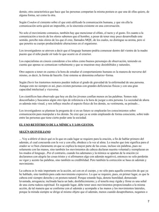 demás; otra característica que hace que las personas compartan la misma postura es que una de ellas quiere, de
alguna forma, ser como la otra.
Según Condon el cimiento sobre el que está edificado la comunicación humana, y que sin ella la
comunicación sería quizá un imposible, es la sincronía existente en una conversación.
No solo el movimiento comunica, también hay que mencionar el olfato, el tacto y el gusto. En cuanto a la
comunicación a través de los olores sabemos que el hombre, a pesar de tener muy poco desarrollado este
sentido, percibe más olores de los que él cree, llamados MQE, de los cuales, no distingue su aroma, pero sí
que penetra su cuerpo produciéndole alteraciones en el organismo.
Los investigadores se atreven a decir que el lenguaje humano podría comenzar dentro del vientre de la madre
puesto que el niño puede oír todo lo que ocurre en el exterior.
Los especialistas en cinesis consideran a los niños como buenos personajes de observación, teniendo en
cuenta que apenas se comunican verbalmente y que se muestran muy desinhibidos y naturales.
Otro aspecto a tener en cuenta a la hora de estudiar el comportamiento humano es la manera de moverse del
mismo, es decir, la forma de hacerlo. Este sistema se denomina esfuerzo−forma.
Según Davis los trastornos motores pueden indicar el grado de gravedad de la enfermedad de una persona.
Aunque esto no siempre es así, pues existen personas con grandes deficiencias físicas y con una gran
capacidad intelectual y viceversa.
Los científicos han observado que hoy en día los jóvenes confían menos en las palabras. Somos más
desconfiados y buscamos algún otro tipo de referencia a la hora de juzgar a otra persona. La sociedad de ahora
es además más visual, y nos influye mucho el aspecto físico de los demás, su vestimenta, su peinado...
Los investigadores se plantean la pregunta de si en un futuro se emplearán los conocimientos sobre
comunicación para manipular a los demás. Se cree que ya se están empleando de forma consciente, sobre todo
entre las personas que tiene cierto poder ante la sociedad.
EL USO RETÓTRICO DE LA MÍMICA Y LOS GESTOS,
SEGÚN QUINTILIANO
... Voy a diferir el decir qué es lo que en cada lugar se requiere para la oración, a fin de hablar primero del
ademán, el cual concuerda con la voz y con ella, obedece a la vez al alma. Lo mucho que éste significa para el
orador se ve bien claramente en que se explica la mayor parte de las cosas, incluso sin palabras, pues no
solamente con las manos, sino también los movimientos de cabeza declaran nuestra voluntad y reemplazan en
los mudos el lenguaje...Por el contrario, cuando los ademanes y la mímica se apartan de la oración (si
declaramos con alegría las cosas tristes y si afirmamos algo con ademán negativo), entonces no solo perderán
su vigor y acento las palabras, sino también su credibilidad. Pero también la corrección se basa en ademán y
movimiento.
La cabeza es lo más importante en la acción, así con en el cuerpo, y no sólo para aquella corrección de que ya
he hablado, sino también para cada movimiento expresivo. Lo que se requiere, pues, en primer lugar, es que la
cabeza esté siempre derecha y en postura natural. Porque estando baja, denota humildad; demasiado
levantada, arrogancia; inclinada hacia un lado, desfallecimiento; y el tenerla muy rígida y firme es una señal
de una cierta rudeza espiritual. En segundo lugar, debe tener unos movimientos proporcionados a la misma
acción, de tal manera que se conforme con el ademán y acompañe a las manos y los movimientos laterales,
porque la mirada siempre se dirige al mismo objeto que el ademán, menos cuando desaprobamos, negamos o
7
 