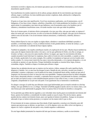 mostramos aversión a alguna cosa, de manera que parece que con el semblante detestamos y con la manos
desechamos aquello mismo.
Son muchísimos los modos expresivos de la cabeza; porque además de los movimientos que tiene para
afirmar, negar y confirmar, los tiene también para mostrar vergüenza, duda, admiración e indignación,
conocidos y sabidos todos.
El gesto es el que tiene más significación. Con él nos mostramos suplicantes, con él amenazamos, con él
halagamos, él nos hace tristes, alegres, soberbios o humildes; de él están pendientes los hombres; a él es a
quien miran; lo contemplan a uno antes de que hablemos; con él mostramos amor a los hombres; por él
odiamos y entendemos muchísimas cosas, sirviendo muchas veces más que todas las palabras.
Pero en el mismo gesto, el máximo efecto corresponde a los ojos; por ellos, más que por nada, se expresa el
alma; de suerte que, aun sin moverse, no sólo se revisten de claridad con la alegría, sino que con la tristeza se
cubren como de una nube. Con el movimiento indican entusiasmo, o indiferencia, soberbia, dulzura o
aspereza..
Nunca deberá fijarse la vista con rigidez en algún objeto, ofenderse o manifestar debilidad o pesadez o
asombro, o extremada alegría y viveza, ni deberá mostrar el más grande deleite, ni mirar de soslayo, o, por
decirlo así, enamorado o en ademán de hacer alguna súplica.
También los párpados y las mejilla contribuyen mucho a la explicación de los ojos. Muchos hacen también las
cejas, pues de alguna manera dan realce a los ojos y son las que gobiernan la frente; con ellas se arruga, se
levanta o se baja; y otra cosa sirve para muchos efectos: la sangre, que sigue los movimientos del alma;
cuando encuentra la piel dócil por la vergüenza, hace cubrir el rostro de color encendido, y cuando se retira
por el miedo, queda todo el ser como exangüe, frío y pálido; la templanza se logra por un nivel medio entre
ambos estados. Es vicioso tener inmóviles las cejas o moverlas demasiado, o si se oponen desiguales, o si con
su ademán se oponen a lo que decimos. Porque teniéndolas encogidas se muestra furia; bajas, tristeza;
extendidas, alegría. También se bajan o levantan para afirmar o negar.
Apenas hay un ademán decente que se exprese con las narices y labios, aunque ello suele significar burla,
desprecio y fastidio. Así, es una cosa fea arrugar la nariz, llenarla de aire, moverla y tocarla con el dedo, y
estornudar y sonarse a cada paso y con la palma de las mano, levantársela hacia arriba, siendo así que aun el
limpiarse con frecuencia la nariz se tiene por una cosa reprobable. Tampoco parecen bien los labios alargados
hacia fuera, demasiado abiertos o cerrados, o separados hacia una parte y descubriendo los dientes, extendidos
por un lado casi hasta la oreja o como desdeñosamente puestos el uno sobre el otro, o como si estuvieran
colgando y despidiendo la voz por una sola parte. Cosa igualmente fea es lamérselos o mordérselos.
En alargar o encoger el cuello hay por diferente causa igual deformidad; pero en tenerlo estirado no sólo hay
trabajo, sino que debilita la voz y se fatiga. Teniendo la barbilla pegada al pecho sale la voz menos clara y con
más bronca por estar oprimiendo la garganta. Rara vez parece bien el levantar los hombros o encogerlos.
En los periodos que deben decirse seguidos y con velocidad, tiene mucha gracia un moderado movimiento del
brazo, quietos los hombros y extendiendo los dedos cuando se saca la mano. Pero de las manos, apenas
pueden decirse cuántos movimiento tienen, pues casi igualan al número de palabras. Aunque no me parece
adecuado el que se imiten ciertas posturas y se exprese con las manos todo lo que se dice.
El movimiento de la mano comienza muy bien desde el lado izquierdo y concluye en el derecho; pero del
manera que parezca que se detiene, no que hiere; y si al fin algunas veces cae, debe volver con ligereza, y
alguna vez vuelve a agitarse de una parte a otra, cuando negamos o admiramos.
En este lugar añaden justamente los maestros del arte que la mano comience y acabe su movimiento
8
 