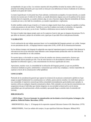 acompañando a lo que se dice. Los mismos maestros del arte prohíben levantar las manos sobre los ojos o
ponerlas más debajo del pecho, por cuya razón se tiene por cosa defectuosa el iniciar el ademán en la cabeza y
acabarlo en la parte del vientre.
La mano izquierda por sí sola jamás hace buen ademán; comúnmente acompaña a la mano derecha, ya cuando
decimos las razones por el orden de los dedos, ya cuando detestamos alguna cosa con las palmas de las manos
retiradas hacia la izquierda, ya cuando echamos algo en cara o hacemos alguna objeción teniéndolas de frente,
o cuando por uno y otro lado las extendemos, ya cuando respondemos o suplicamos.
Se debe también cuidar de que el pecho y el vientre no salgan mucho hacia fuera, porque la espalda se inclina,
y toda esta postura es de mal efecto. También es cosa fea el andarse moviendo a la derecha y la izquierda,
sosteniéndose ya en un pie y ya en el otro. También es defectuoso mover mucho los hombros.
No tiene el orador traje alguno propio, pero en él se aprecia el atavío más que en ninguna otra persona. Por lo
que debe ser decente y propio de un hombre serio, igual que el que debe llevar toda persona honrada.
VALORACIÓN
Con la realización de este trabajo queremos hacer ver la complejidad del lenguaje gestual o no verbal. Aunque
no nos percatemos de ello , el lenguaje kinésico ocupa entre el 60 y el 80% de la comunicación humana.
En los últimos tiempos este lenguaje ha adquirido una especial importancia para la sociedad. Cabe destacar la
relevancia de éste en las relaciones tanto laborales como interpersonales producidas entre los individuos de
una misma comunidad en su vida cotidiana.
En nuestra época, se ha tenido en cuenta a la hora de estudiar este sistema comunicativo, factores que
anteriormente fueron pasados por alto. Uno de estos factores es la diversidad de culturas de las cuales
dependen los diferentes signos, y más concretamente los diversos significados de estos.
Apreciamos, muchas veces, la comodidad de la utilización del lenguaje gestual, ya que nos posibilita
comunicar mediante un gesto, sentimientos o sensaciones que serían muy complejas, e incluso imposibles de
expresar a través de la comunicación verbal (palabras)
CONCLUSIÓN
Partiendo de la consideración general que supone la existencia de un proceso comunicativo global en el que
juegan un papel fundamental los constituyentes no verbales, parece preciso enseñar a los individuos ajenos a
esa comunidad, el repertorio esencial que dicha comunidad extremadamente gesticuladora (por ejemplo, la
nuestra), utiliza en cualquier situación comunicativa diaria. Sólo contando con este tipo de conocimientos nos
aseguramos de que el individuo que intenta integrarse en esa sociedad se desenvuelva con la misma
naturalidad, que otro perteneciente a dicha sociedad y que pueda llegar a asimilar todo el contenido del
mensaje.
BIBLIOGRAFÍA
− AILES, Roger Tú eres el mensaje: la comunicación con los demás a través de gestos, la imagen y las
palabras. Editorial Paidos. Barcelona. (1993)
−BIRDWHISTELL, Ray. L. El lenguaje de la expresión corporal Ediciones Gustavo Gili. Barcelona. (1979)
−BIRKENNBIHL, Vera Las señales del cuerpo y lo que significan Ediciones Mempera. Bilbao(1983)
9
 