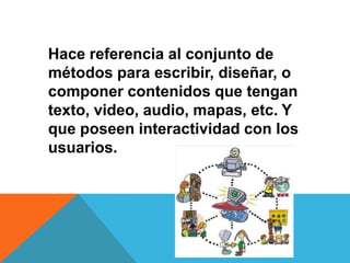Hace referencia al conjunto de
métodos para escribir, diseñar, o
componer contenidos que tengan
texto, video, audio, mapas, etc. Y
que poseen interactividad con los
usuarios.
 