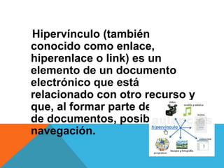 Hipervínculo (también
conocido como enlace,
hiperenlace o link) es un
elemento de un documento
electrónico que está
relacionado con otro recurso y
que, al formar parte de una red
de documentos, posibilita la
navegación.
 