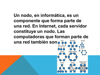 Un nodo, en informática, es un
componente que forma parte de
una red. En Internet, cada servidor
constituye un nodo. Las
computadoras que forman parte de
una red también son nodos.
 